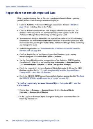 Report does not contain expected data



Report does not contain expected data
                If the report contains no data or does not contain data from the latest reporting
                period, perform the following troubleshooting steps:

                s   Confirm that BMC Performance Manager components listed in Table 21 on
                    page 185 are collecting data in the Portal.

                s   Confirm that the report date and time that you selected are within the CDE
                    database retention period. For more information, see Chapter 7 of the BMC
                    Performance Manager Portal Monitoring and Management Guide.

                s   If the elements that you selected for the report were added to the Portal recently,
                    confirm that the RefreshDatafeedMetadata command is successfully executed. For
                    more information, see Chapter 7 of the BMC Performance Manager Portal Monitoring
                    and Management Guide.

                s   Perform the procedure in “To refresh the list of values for Account/Elements
                    selection lists” on page 174.

                s   Confirm that the Server Intelligence Agent (hostName) service is running
                    (Start => Programs => Administrative Tools => Services).

                s   Use the Central Configuration Manager to confirm that other BMC Reporting
                    Foundation 3.2.00 services are running (Start => Programs => BusinessObjects XI
                    3.1=> BusinessObjects Enterprise => Central Configuration Manager).

                s   Check the connectivity between BusinessObjects Enterprise XI 3.1 and the CDE
                    database, as described in “To confirm connectivity between BusinessObjects
                    Enterprise XI 3.1 and the CDE database.”

                s   Check the DROCR_BPMAccountElements list of values, as described in “To check
                    the DROCR_BPMAccountElements list of values” on page 307.

                To confirm connectivity between BusinessObjects Enterprise XI 3.1 and the
                CDE database

                1 Choose Start => Programs => BusinessObjects XI 3.1 => BusinessObjects
                    Enterprise => Business View Manager.

                2 In the Log On to BusinessObjects Enterprise dialog box, enter or confirm the
                    following information:




306      BMC Performance Manager Portal Monitoring and Management Guide
 