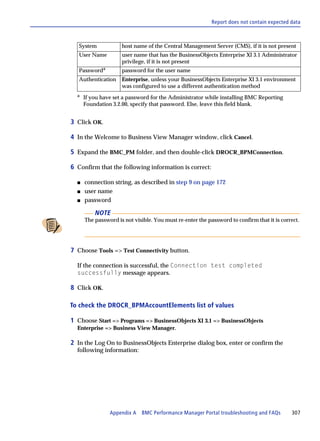 Report does not contain expected data



   System            host name of the Central Management Server (CMS), if it is not present
   User Name         user name that has the BusinessObjects Enterprise XI 3.1 Administrator
                     privilege, if it is not present
   Passworda         password for the user name
   Authentication    Enterprise, unless your BusinessObjects Enterprise XI 3.1 environment
                     was configured to use a different authentication method
  a
      If you have set a password for the Administrator while installing BMC Reporting
      Foundation 3.2.00, specify that password. Else, leave this field blank.


3 Click OK.

4 In the Welcome to Business View Manager window, click Cancel.

5 Expand the BMC_PM folder, and then double-click DROCR_BPMConnection.

6 Confirm that the following information is correct:

  s   connection string, as described in step 9 on page 172
  s   user name
  s   password

          NOTE
      The password is not visible. You must re-enter the password to confirm that it is correct.




7 Choose Tools => Test Connectivity button.

  If the connection is successful, the Connection test completed
  successfully message appears.

8 Click OK.

To check the DROCR_BPMAccountElements list of values

1 Choose Start => Programs => BusinessObjects XI 3.1 => BusinessObjects
  Enterprise => Business View Manager.

2 In the Log On to BusinessObjects Enterprise dialog box, enter or confirm the
  following information:




                Appendix A BMC Performance Manager Portal troubleshooting and FAQs          307
 