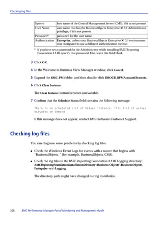 Checking log files



                        System            host name of the Central Management Server (CMS), if it is not present
                        User Name         user name that has the BusinessObjects Enterprise XI 3.1 Administrator
                                          privilege, if it is not present
                        Passworda         password for the user name
                        Authentication    Enterprise, unless your BusinessObjects Enterprise XI 3.1 environment
                                          was configured to use a different authentication method
                       a
                           If you have set a password for the Administrator while installing BMC Reporting
                           Foundation 3.2.00, specify that password. Else, leave this field blank.


                     3 Click OK.

                     4 In the Welcome to Business View Manager window, click Cancel.

                     5 Expand the BMC_PM folder, and then double-click DROCR_BPMAccountElements.

                     6 Click Clear Instance.

                       The Clear Instance button becomes unavailable.

                     7 Confirm that the Schedule Status field contains the following message:

                       There is no scheduled List of Values instance. This list of values
                       executes on demand

                       If this message does not appear, contact BMC Software Customer Support.



Checking log files
                 You can diagnose some problems by checking log files.

                 s     Check the Windows Event Logs for events with a source that begins with
                       “BusinessObjects_” (for example, BusinessObjects_CMS).

                 s     Check the log files in the BMC Reporting Foundation 3.2.00 Logging directory:
                       BMCReportingFoundationInstallationDirectoryBusiness ObjectsBusinessObjects
                       Enterprise vv.rLogging.

                       The directory path might have changed during installation.




308       BMC Performance Manager Portal Monitoring and Management Guide
 