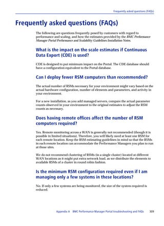 Frequently asked questions (FAQs)



Frequently asked questions (FAQs)
      The following are questions frequently posed by customers with regard to
      performance and scaling, and how the estimates provided by the BMC Performance
      Manager Portal Performance and Scalability Guidelines Installation Notes.


      What is the impact on the scale estimates if Continuous
      Data Export (CDE) is used?
      CDE is designed to put minimum impact on the Portal. The CDE database should
      have a configuration equivalent to the Portal database.


      Can I deploy fewer RSM computers than recommended?
      The actual number of RSMs necessary for your environment might vary based on the
      actual hardware configuration, number of elements and parameters, and activity in
      your environment.

      For a new installation, as you add managed servers, compare the actual parameter
      counts observed in your environment to the original estimates to adjust the RSM
      counts as necessary.


      Does having remote offices affect the number of RSM
      computers required?
      Yes. Remote monitoring across a WAN is generally not recommended (though it is
      possible in limited situations). Therefore, you will likely need at least one RSM for
      each remote location. Keep the RSM estimating guidelines in mind so that the RSMs
      in each remote location can accommodate the Performance Managers you plan to run
      at those sites.

      We do not recommend clustering of RSMs (in a single cluster) located at different
      WAN locations as it might put extra network load, as we distribute the elements to
      available RSMs of a cluster in round robin fashion.


      Is the minimum RSM configuration required even if I am
      managing only a few systems in these locations?
      No. If only a few systems are being monitored, the size of the system required is
      reduced.




                    Appendix A BMC Performance Manager Portal troubleshooting and FAQs      309
 