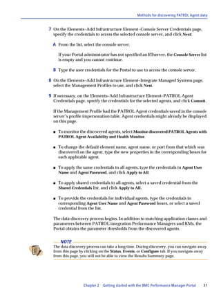 Methods for discovering PATROL Agent data


7 On the Elements–Add Infrastructure Element–Console Server Credentials page,
  specify the credentials to access the selected console server, and click Next:

  A From the list, select the console server.

      If your Portal administrator has not specified an RTserver, the Console Server list
      is empty and you cannot continue.

  B Type the user credentials for the Portal to use to access the console server.

8 On the Elements–Add Infrastructure Element–Integrate Managed Systems page,
  select the Management Profiles to use, and click Next.

9 If necessary, on the Elements–Add Infrastructure Element–PATROL Agent
  Credentials page, specify the credentials for the selected agents, and click Commit.

  If the Management Profile had the PATROL Agent credentials saved in the console
  server’s profile impersonation table, Agent credentials might already be displayed
  on this page.

  s   To monitor the discovered agents, select Monitor discovered PATROL Agents with
      PATROL Agent Availability and Health Monitor.

  s   To change the default element name, agent name, or port from that which was
      discovered on the agent, type the new properties in the corresponding boxes for
      each applicable agent.

  s   To apply the same credentials to all agents, type the credentials in Agent User
      Name and Agent Password, and click Apply to All.

  s   To apply shared credentials to all agents, select a saved credential from the
      Shared Credentials list, and click Apply to All.

  s   To provide the credentials for individual agents, type the credentials in
      corresponding Agent User Name and Agent Password boxes, or select a saved
      credential from the list.

  The data discovery process begins. In addition to matching application classes and
  parameters between PATROL integration Performance Managers and KMs, the
  Portal obtains the parameter thresholds from the discovered agents.


       NOTE
  The data discovery process can take a long time. During discovery, you can navigate away
  from this page by clicking on the Status, Events, or Configure tab. If you navigate away
  from this page, you will not be able to view the Results Summary page.




                    Chapter 2   Getting started with the BMC Performance Manager Portal   31
 