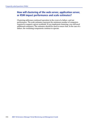 Frequently asked questions (FAQs)



                How will clustering of the web server, application server,
                or RSM impact performance and scale estimates?
                Clustering addresses continued operation in the event of a failure, and not
                performance. The scale estimates represent the minimum number of computers
                required to support a given workload. If you implement clustering, you will need
                additional computers. The estimates should be used to ensure that, in the case of a
                failure, the remaining components continue to operate.




310      BMC Performance Manager Portal Monitoring and Management Guide
 