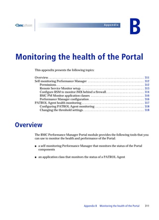 Appendix


                                                                                                                            B
B   Monitoring the health of the Portal
         This appendix presents the following topics:

         Overview . . . . . . . . . . . . . . . . . . . . . . . . . . . . . . . . . . . . . . . . . . . . . . . . . . . . . . . . . . . . . . .   311
         Self-monitoring Performance Manager . . . . . . . . . . . . . . . . . . . . . . . . . . . . . . . . . . . . .                            312
             Permissions. . . . . . . . . . . . . . . . . . . . . . . . . . . . . . . . . . . . . . . . . . . . . . . . . . . . . . . . . .       312
             Remote Service Monitor setup. . . . . . . . . . . . . . . . . . . . . . . . . . . . . . . . . . . . . . . . . .                      313
             Configure RSM to monitor JMX behind a firewall . . . . . . . . . . . . . . . . . . . . . . . . .                                     314
             BMC PM Monitor application classes . . . . . . . . . . . . . . . . . . . . . . . . . . . . . . . . . . .                             316
             Performance Manager configuration . . . . . . . . . . . . . . . . . . . . . . . . . . . . . . . . . . . .                            316
         PATROL Agent health monitoring . . . . . . . . . . . . . . . . . . . . . . . . . . . . . . . . . . . . . . . . .                         317
             Configuring PATROL Agent monitoring . . . . . . . . . . . . . . . . . . . . . . . . . . . . . . . .                                  318
             Changing the threshold settings . . . . . . . . . . . . . . . . . . . . . . . . . . . . . . . . . . . . . . . .                      318




Overview
         The BMC Performance Manager Portal module provides the following tools that you
         can use to monitor the health and performance of the Portal:

         s   a self-monitoring Performance Manager that monitors the status of the Portal
             components

         s   an application class that monitors the status of a PATROL Agent




                                                                     Appendix B          Monitoring the health of the Portal                      311
 