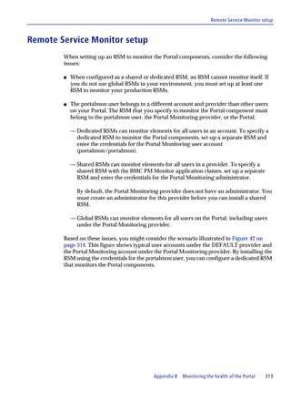 Remote Service Monitor setup



Remote Service Monitor setup
        When setting up an RSM to monitor the Portal components, consider the following
        issues:

        s   When configured as a shared or dedicated RSM, an RSM cannot monitor itself. If
            you do not use global RSMs in your environment, you must set up at least one
            RSM to monitor your production RSMs.

        s   The portalmon user belongs to a different account and provider than other users
            on your Portal. The RSM that you specify to monitor the Portal component must
            belong to the portalmon user, the Portal Monitoring provider, or the Portal.

            — Dedicated RSMs can monitor elements for all users in an account. To specify a
              dedicated RSM to monitor the Portal components, set up a separate RSM and
              enter the credentials for the Portal Monitoring user account
              (portalmon/portalmon).

            — Shared RSMs can monitor elements for all users in a provider. To specify a
              shared RSM with the BMC PM Monitor application classes, set up a separate
              RSM and enter the credentials for the Portal Monitoring administrator.

              By default, the Portal Monitoring provider does not have an administrator. You
              must create an administrator for this provider before you can install a shared
              RSM.

            — Global RSMs can monitor elements for all users on the Portal, including users
              under the Portal Monitoring provider.

        Based on these issues, you might consider the scenario illustrated in Figure 42 on
        page 314. This figure shows typical user accounts under the DEFAULT provider and
        the Portal Monitoring account under the Portal Monitoring provider. By installing the
        RSM using the credentials for the portalmon user, you can configure a dedicated RSM
        that monitors the Portal components.




                                             Appendix B   Monitoring the health of the Portal   313
 