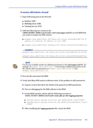 Configure RSM to monitor JMX behind a firewall


To monitor JMX behind a firewall

1 Open following ports in the firewall:

  s   RmiPort–9785
  s   RMIObjectPort–9786
  s   Naming Service–9779

2 Add the following two entries in the
  %RSM_HOME%RSMversionNumberconfrsmwrapper.conf file on each RSM that
  you want to monitor for JMX metrics:

  s   wrapper.java.additional.10=-Djava.rmi.server.hostname=<NAT'ed IP
      address or External IP address of this RSM>

  s   wrapper.java.additional.11=Djava.rmi.server.useLocalHostname=true


      EXAMPLE
  wrapper.java.additional.10=-Djava.rmi.server.hostname=123.45.67.89

  wrapper.java.additional.11=-Djava.rmi.server.useLocalHostname=true



          NOTE
  Use the next available number for additional parameters in the rsmwrapper.conf file. For
  example:, if wrapper.java.additional.9 is the last java additional parameter in the
  file, add the other two parameters as wrapper.java.additional.10 and
  wrapper.java.additional.11.


3 Save the file and restart the RSM.

4 Verify that JBoss JMX metrics collection starts. If the problem is still unresolved,

  A Capture screens that show the details of the grayed out JMX parameters.

  B Turn on debugging for the JMX collector in the RSM.

  C On the RSM machine, please add the following two lines to
      %RSM_HOME%RSMversionNumbertoolsjdkjreliblogging.properties:

      s    com.bmc.patrol.patsdk.solutions.jmx.JmxParamlet.level=FINEST
      s    com.bmc.patrol.patsdk.solutions.jmx.JmxDiscoveryParamlet.level=
           FINEST

  D After modifying the logging.properties file, restart the RSM.




                                       Appendix B   Monitoring the health of the Portal   315
 