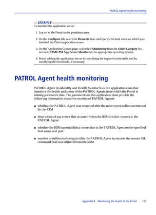 PATROL Agent health monitoring



           EXAMPLE
      To monitor the application server:

          1. Log on to the Portal as the portalmon user.

          2. On the Configure tab, select the Elements task, and specify the host name on which you
             installed the Portal application server.

          3. On the Application Classes page, select Self Monitoring from the Select Category list,
             and select BMC PM App Server Monitor for the appropriate operating system.

          4. Finish adding the application server by specifying the required credentials and by
             modifying the thresholds, if necessary.




PATROL Agent health monitoring
      PATROL Agent Availability and Health Monitor is a core application class that
      monitors the health and status of the PATROL Agents from which the Portal is
      mining parameter data. The parameters in this application class provide the
      following information about the monitored PATROL Agents:

      s    whether the PATROL Agent was restarted after the most recent collection interval
           by the RSM

      s    description of any errors that occurred when the RSM tried to connect to the
           PATROL Agent

      s    whether the RSM can establish a connection to the PATROL Agent on the specified
           host name and port

      s    number of milliseconds required for the PATROL Agent to execute the remote PSL
           command that was initiated from the RSM




                                                 Appendix B   Monitoring the health of the Portal   317
 