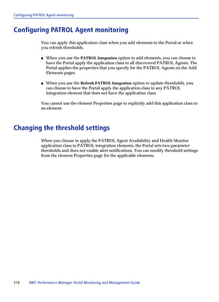 Configuring PATROL Agent monitoring



Configuring PATROL Agent monitoring
               You can apply this application class when you add elements to the Portal or when
               you refresh thresholds.

               s   When you use the PATROL Integration option to add elements, you can choose to
                   have the Portal apply the application class to all discovered PATROL Agents. The
                   Portal applies the properties that you specify for the PATROL Agents on the Add
                   Elements pages.

               s   When you use the Refresh PATROL Integration option to update thresholds, you
                   can choose to have the Portal apply the application class to any PATROL
                   integration element that does not have the application class.

               You cannot use the element Properties page to explicitly add this application class to
               an element.



Changing the threshold settings
               When you choose to apply the PATROL Agent Availability and Health Monitor
               application class to PATROL integration elements, the Portal sets two parameter
               thresholds and does not enable alert notifications. You can modify threshold settings
               from the element Properties page for the applicable elements.




318     BMC Performance Manager Portal Monitoring and Management Guide
 