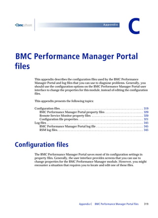 Appendix


                                                                                                                            C
BMC Performance Manager Portal
C




files
      This appendix describes the configuration files used by the BMC Performance
      Manager Portal and log files that you can use to diagnose problems. Generally, you
      should use the configuration options on the BMC Performance Manager Portal user
      interface to change the properties for this module, instead of editing the configuration
      files.

      This appendix presents the following topics:

      Configuration files . . . . . . . . . . . . . . . . . . . . . . . . . . . . . . . . . . . . . . . . . . . . . . . . . . . . . . .           319
         BMC Performance Manager Portal property files . . . . . . . . . . . . . . . . . . . . . . . . .                                          320
         Remote Service Monitor property files . . . . . . . . . . . . . . . . . . . . . . . . . . . . . . . . . .                                320
         Configuration file properties . . . . . . . . . . . . . . . . . . . . . . . . . . . . . . . . . . . . . . . . . . .                      321
      Log files . . . . . . . . . . . . . . . . . . . . . . . . . . . . . . . . . . . . . . . . . . . . . . . . . . . . . . . . . . . . . . . .   345
         BMC Performance Manager Portal log file . . . . . . . . . . . . . . . . . . . . . . . . . . . . . . .                                    345
         RSM log files. . . . . . . . . . . . . . . . . . . . . . . . . . . . . . . . . . . . . . . . . . . . . . . . . . . . . . . . .           345




Configuration files
      The BMC Performance Manager Portal saves most of its configuration settings in
      property files. Generally, the user interface provides screens that you can use to
      change properties for the BMC Performance Manager module. However, you might
      encounter a situation that requires you to locate and edit one of these files.




                                                              Appendix C          BMC Performance Manager Portal files                            319
 