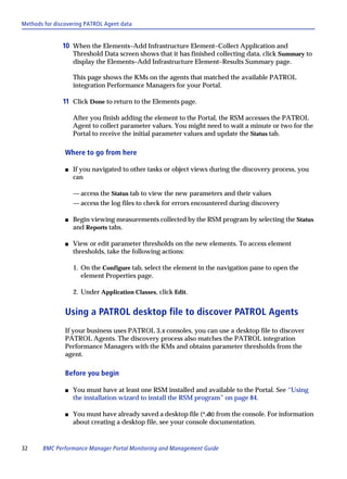 Methods for discovering PATROL Agent data


               10 When the Elements–Add Infrastructure Element–Collect Application and
                    Threshold Data screen shows that it has finished collecting data, click Summary to
                    display the Elements–Add Infrastructure Element–Results Summary page.

                    This page shows the KMs on the agents that matched the available PATROL
                    integration Performance Managers for your Portal.

               11 Click Done to return to the Elements page.

                    After you finish adding the element to the Portal, the RSM accesses the PATROL
                    Agent to collect parameter values. You might need to wait a minute or two for the
                    Portal to receive the initial parameter values and update the Status tab.

                Where to go from here

                s   If you navigated to other tasks or object views during the discovery process, you
                    can

                    — access the Status tab to view the new parameters and their values
                    — access the log files to check for errors encountered during discovery

                s   Begin viewing measurements collected by the RSM program by selecting the Status
                    and Reports tabs.

                s   View or edit parameter thresholds on the new elements. To access element
                    thresholds, take the following actions:

                    1. On the Configure tab, select the element in the navigation pane to open the
                       element Properties page.

                    2. Under Application Classes, click Edit.


                Using a PATROL desktop file to discover PATROL Agents
                If your business uses PATROL 3.x consoles, you can use a desktop file to discover
                PATROL Agents. The discovery process also matches the PATROL integration
                Performance Managers with the KMs and obtains parameter thresholds from the
                agent.

                Before you begin

                s   You must have at least one RSM installed and available to the Portal. See “Using
                    the installation wizard to install the RSM program” on page 84.

                s   You must have already saved a desktop file (*.dt) from the console. For information
                    about creating a desktop file, see your console documentation.


32     BMC Performance Manager Portal Monitoring and Management Guide
 