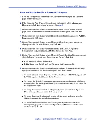 Methods for discovering PATROL Agent data


To use a PATROL desktop file to discover PATROL Agents

1 Click the Configure tab, and under Tasks, select Elements to open the Elements
  page, and then click Add.

2 If the Elements–Add–Type of Element page is displayed, select Infrastructure
  Element, and click Next; otherwise, proceed to step 3.

3 On the Elements–Add Infrastructure Element–Select Remote Service Monitor
  page, select an RSM to collect data from the discovered agents, and click Next.

4 On the Elements–Add Infrastructure Element–Identification page, select PATROL
  Integration, and click Next.

5 On the Elements–Add Infrastructure Element–Select Group page, specify the
  object groups for the new elements, and click Next.

6 On the Elements–Add Infrastructure Element–Select PATROL Agent for
  Configuration page, select Console Desktop File(s), and click Next.

7 On the Elements–Add Infrastructure Element–Console Desktop File page, use one
  of the following options to specify the desktop file, and click Next:

  s   Click Browse to select a desktop file.
  s   In File Name, type the full path and file name for the desktop file.

8 On the Elements–Add Infrastructure Element–PATROL Agent Credentials page,
  specify the credentials for the selected agents, and click Commit.

  s   To monitor the discovered agents, select Monitor discovered PATROL Agents with
      PATROL Agent Availability and Health Monitor.

  s   To change the default element name, agent name, or port from that which was
      discovered on the agent, type the new properties in the corresponding boxes for
      each applicable agent.

  s   To apply the same credentials to all agents, type the credentials in Agent User
      Name and Agent Password, and click Apply to All.

  s   To apply shared credentials to all agents, select a saved credential from the
      Shared Credentials list, and click Apply to All.

  s   To provide the credentials for individual agents, type the credentials in
      corresponding Agent User Name and Agent Password boxes, or select a saved
      credential from the list.




                    Chapter 2    Getting started with the BMC Performance Manager Portal   33
 