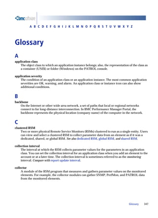 A B C D E F G H I J K L M N O P Q R S T U V W X Y Z




Glossary
A
application class
    The object class to which an application instance belongs; also, the representation of the class as
    a container (UNIX) or folder (Windows) on the PATROL console.

application severity
    The condition of an application class or an application instance. The most common application
    severities are OK, warning, and alarm. An application class or instance icon can also show
    additional conditions.


B
backbone
    On the Internet or other wide area network, a set of paths that local or regional networks
    connect to for long-distance interconnection. In BMC Performance Manager Portal, the
    backbone represents the physical location (company name) of the computer in the network.


C
clustered RSM
    Two or more physical Remote Service Monitors (RSMs) clustered to run as a single entity. Users
    can view and select a clustered RSM to collect parameter data from an element as if it was a
    dedicated, shared, or global RSM. See also dedicated RSM, global RSM, and shared RSM.

collection interval
     The interval at which the RSM collects parameter values for the parameters in an application
     class. You can set the collection interval for an application class when you add an element to the
     account or at a later time. The collection interval is sometimes referred to as the monitoring
     interval. Compare with report update interval.

collector
     A module of the RSM program that measures and gathers parameter values on the monitored
     elements. For example, the collector modules can gather SNMP, PerfMon, and PATROL data
     from the monitored elements.




                                                                                        Glossary    347
 