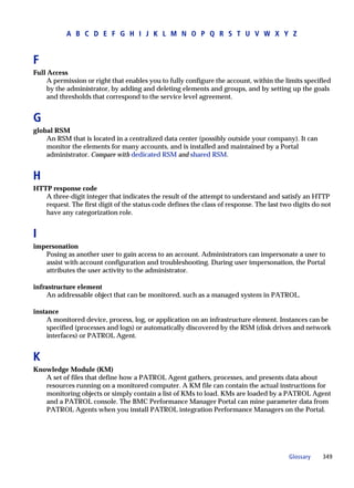 A B C D E F G H I J K L M N O P Q R S T U V W X Y Z


F
Full Access
     A permission or right that enables you to fully configure the account, within the limits specified
     by the administrator, by adding and deleting elements and groups, and by setting up the goals
     and thresholds that correspond to the service level agreement.


G
global RSM
    An RSM that is located in a centralized data center (possibly outside your company). It can
    monitor the elements for many accounts, and is installed and maintained by a Portal
    administrator. Compare with dedicated RSM and shared RSM.


H
HTTP response code
   A three-digit integer that indicates the result of the attempt to understand and satisfy an HTTP
   request. The first digit of the status code defines the class of response. The last two digits do not
   have any categorization role.


I
impersonation
   Posing as another user to gain access to an account. Administrators can impersonate a user to
   assist with account configuration and troubleshooting. During user impersonation, the Portal
   attributes the user activity to the administrator.

infrastructure element
     An addressable object that can be monitored, such as a managed system in PATROL.

instance
     A monitored device, process, log, or application on an infrastructure element. Instances can be
     specified (processes and logs) or automatically discovered by the RSM (disk drives and network
     interfaces) or PATROL Agent.


K
Knowledge Module (KM)
   A set of files that define how a PATROL Agent gathers, processes, and presents data about
   resources running on a monitored computer. A KM file can contain the actual instructions for
   monitoring objects or simply contain a list of KMs to load. KMs are loaded by a PATROL Agent
   and a PATROL console. The BMC Performance Manager Portal can mine parameter data from
   PATROL Agents when you install PATROL integration Performance Managers on the Portal.




                                                                                         Glossary    349
 