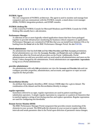 A B C D E F G H I J K L M N O P Q R S T U V W X Y Z


PATROL Agent
   The core component of PATROL architecture. The agent is used to monitor and manage host
   computers and can communicate with the PATROL console, a stand-alone event manager
   (PEM), PATROL Integration products, and SNMP consoles.

PATROL desktop file
   A file created by PATROL Console for Microsoft Windows and PATROL Console for UNIX.
   Desktop files usually have a .dt extension.

Performance Manager
    A collection of one or more logically-related application classes that have been packaged
    together to provide infrastructure monitoring for business-critical computers or applications.
    Performance Managers are contained in PAR files that you can install from Solution CDs or by
    loading from the Portal tab in the BMC Performance Manager Portal. See also PAR file.

Portal administrator
    An administrator that has both Edit and See Other Providers and Their Accounts permissions.
    Portal administrators can view the Accounts, Provider, and Portal tabs and configure global
    defaults that affect the Portal and all providers on the Portal. Additionally, Portal
    administrators can add new providers and can send email to all administrators and users on the
    Portal. Unless changed by the administrator, Portal administrators use superadmin/superadmin
    to log on as a Portal administrator.

provider administrator
    An administrator with only Edit permission can view the Accounts and Provider tabs and can
    configure provider properties, administrators, and accounts, and approve or reject account
    requests for that provider.


R
Reconciliation Identity
    An attribute that uniquely identifies a BMC Atrium CMDB object for a given dataset. The
    combination of the dataset and the Reconciliation Identity is unique.

regular expression
    Sometimes referred to as regex, regular expressions are used in pattern matching and
    substitution operators. A simple regular expression is a sequence or a pattern of characters that
    is matched against a string of text during searches and replace operations. Regular expressions
    are used for configuring text thresholds.

Remote Service Monitor (RSM)
   The BMC Performance Manager Portal component that provides remote monitoring of the
   elements in your account. The RSM polls the elements in your account at regular collection
   intervals and sends parameter data to the Portal upon detection of parameter status changes.




                                                                                      Glossary    351
 