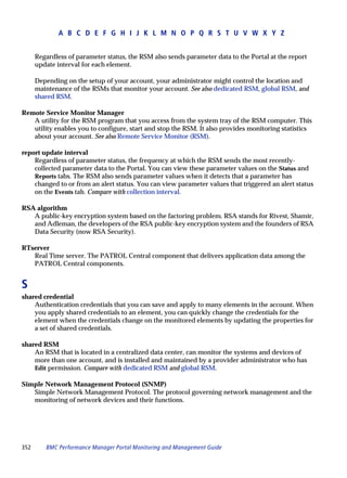 A B C D E F G H I J K L M N O P Q R S T U V W X Y Z


      Regardless of parameter status, the RSM also sends parameter data to the Portal at the report
      update interval for each element.

      Depending on the setup of your account, your administrator might control the location and
      maintenance of the RSMs that monitor your account. See also dedicated RSM, global RSM, and
      shared RSM.

Remote Service Monitor Manager
   A utility for the RSM program that you access from the system tray of the RSM computer. This
   utility enables you to configure, start and stop the RSM. It also provides monitoring statistics
   about your account. See also Remote Service Monitor (RSM).

report update interval
    Regardless of parameter status, the frequency at which the RSM sends the most recently-
    collected parameter data to the Portal. You can view these parameter values on the Status and
    Reports tabs. The RSM also sends parameter values when it detects that a parameter has
    changed to or from an alert status. You can view parameter values that triggered an alert status
    on the Events tab. Compare with collection interval.

RSA algorithm
   A public-key encryption system based on the factoring problem. RSA stands for Rivest, Shamir,
   and Adleman, the developers of the RSA public-key encryption system and the founders of RSA
   Data Security (now RSA Security).

RTserver
   Real Time server. The PATROL Central component that delivers application data among the
   PATROL Central components.


S
shared credential
    Authentication credentials that you can save and apply to many elements in the account. When
    you apply shared credentials to an element, you can quickly change the credentials for the
    element when the credentials change on the monitored elements by updating the properties for
    a set of shared credentials.

shared RSM
    An RSM that is located in a centralized data center, can monitor the systems and devices of
    more than one account, and is installed and maintained by a provider administrator who has
    Edit permission. Compare with dedicated RSM and global RSM.

Simple Network Management Protocol (SNMP)
   Simple Network Management Protocol. The protocol governing network management and the
   monitoring of network devices and their functions.




352      BMC Performance Manager Portal Monitoring and Management Guide
 