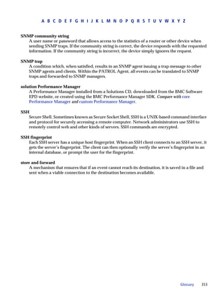 A B C D E F G H I J K L M N O P Q R S T U V W X Y Z


SNMP community string
   A user name or password that allows access to the statistics of a router or other device when
   sending SNMP traps. If the community string is correct, the device responds with the requested
   information. If the community string is incorrect, the device simply ignores the request.

SNMP trap
   A condition which, when satisfied, results in an SNMP agent issuing a trap message to other
   SNMP agents and clients. Within the PATROL Agent, all events can be translated to SNMP
   traps and forwarded to SNMP managers.

solution Performance Manager
    A Performance Manager installed from a Solutions CD, downloaded from the BMC Software
    EPD website, or created using the BMC Performance Manager SDK. Compare with core
    Performance Manager and custom Performance Manager.

SSH
   Secure Shell. Sometimes known as Secure Socket Shell, SSH is a UNIX-based command interface
   and protocol for securely accessing a remote computer. Network administrators use SSH to
   remotely control web and other kinds of servers. SSH commands are encrypted.

SSH fingerprint
   Each SSH server has a unique host fingerprint. When an SSH client connects to an SSH server, it
   gets the server’s fingerprint. The client can then optionally verify the server’s fingerprint in an
   internal database, or prompt the user for the fingerprint.

store and forward
     A mechanism that ensures that if an event cannot reach its destination, it is saved in a file and
     sent when a viable connection to the destination becomes available.




                                                                                         Glossary   353
 