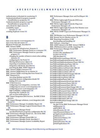 A B C D E F G H I J K L M N O P Q R S T U V W X Y Z


authentication credentials for monitoring 22             BMC Performance Manager Zone and Pool Report 166,
AuthenticationHostUrl property in portal-                  186
  PortalWebServer.properties 343                         BMC PM for Lightweight Protocols–DNS (core
AuthenticationInfo property in portal-                     Performance Manager) 130
  PortalWebServer.properties 343                         BMC PM for Lightweight Protocols–Ping (core
auto refresh for object views 44                           Performance Manager) 130
availability report                                      BMC PM for Lightweight Protocols–Port Monitor (core
    formula 157, 324                                       Performance Manager) 130
avoiding duplicate events 233                            BMC PM for SNMP Traps (core Performance Manager) 93,
                                                           130
                                                         BMC PM Monitor (core Performance Manager) 130, 312
B                                                        BMC Remote Service Monitor service 70
                                                         BMC Reporting Foundation 3.2.00
base event class for event integration 231                   downloading and installing 162
base event class slot names 231                          BMC Software, contacting 2
Blackout Periods task, described 50                      BMC.ASSET dataset in the BMC Atrium CMDB 42
BMC Atrium CMDB                                          BMC_PM-BusinessView.xml file, importing 170
    as a source for infrastructure elements 55           BMC-Performance-Manager-Portal-MIB
    BMC Performance Manager Portal as a consumer 220         described 239
    BMC Performance Manager Portal as a provider             location after installation 237
       program 221                                           location on CD 236
    changing the number of hosts to return when adding       OID described 237
       elements 325                                      bmcPMPortalAccountName OID 240
    configuring for the Portal 221                       bmcPMPortalApplicationHierarchy OID 243
    filtering infrastructure objects 43                  bmcPMPortalApplicationInstanceName OID 241
    importing reconciliation rules 221                   bmcPMPortalApplicationName OID 241
    integration with Portal, described 42                bmcPMPortalDetectedTime OID 242
    searching the BMC.ASSET dataset 42                   bmcPMPortalDetectedTimeUtcStr OID 242
BMC Atrium CMDB Consumers 220                            bmcPMPortalElementName OID 242
BMC Atrium CMDB Status for an element 44                 bmcPMPortalElementState OID 242
BMC Atrium CMDB, receiving data from Portal 219          bmcPMPortalElementStateChange OID 240
BMC DatastoreCLI                                         bmcPMPortalEventReason OID 243
    executing database queries 285                       bmcPMPortalGroupName OID 240
    exporting element configuration details 292          bmcPMPortalHostName OID 241
    finding ACS errors 289                               bmcPMPortalParameterErrorCode OID 242
BMC II Web Services                                      bmcPMPortalParameterName OID 241
    configuring event integration, overview 228          bmcPMPortalParameterState OID 241
    configuring non-secure event integration 231         bmcPMPortalParameterStateChange OID 239
    configuring secure event integration 229             bmcPMPortalParameterThresholdValue OID 242
    high availability configuration 228                  bmcPMPortalParameterValue OID 241
    importing SSL certificate 229                        bmcPMPortalRsmClusterName OID 242
    user account notifications 56                        bmcPMPortalRsmClusterState OID 243
BMC Impact Integration Web Services. See BMC II Web      bmcPMPortalRsmName OID 242
  Services                                               bmcPMPortalRsmState OID 242
BMC Impact Manager solutions, event integration with     bmcPMPortalRsmStateChange OID 239
  Portal 231                                             bpmcli commands
BMC Performance Manager Availability Report 166              See also CLI for BMC Performance Manager Portal
BMC Performance Manager Logical Domain Report 166,           addElements 255
  186                                                        addPATROL 260
BMC Performance Manager Portal                               deleteElements 262, 263
    rsm-RsmHostName.properties configuration file 342        exportParameterHistory 272
BMC Performance Manager Portal CLI. See CLI for BMC          getApplicationsForElement 276
  Performance Manager Portal                                 getElements 277
BMC Performance Manager Portal SDK 114                       getParameterHistory 278
BMC Performance Manager Portal, described 17                 getParameters 281
BMC Performance Manager System Availability Report           getPortalVersion 269, 282
  187                                                        getSubApplications 283


356     BMC Performance Manager Portal Monitoring and Management Guide
 