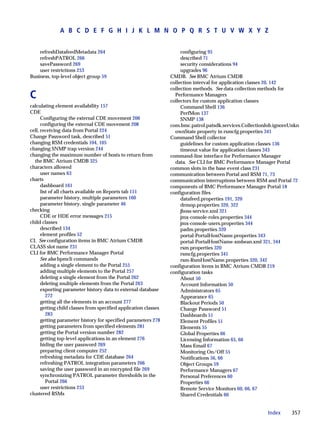 A B C D E F G H I J K L M N O P Q R S T U V W X Y Z


    refreshDatafeedMetadata 264                                       configuring 95
    refreshPATROL 266                                                 described 71
    savePassword 269                                                  security considerations 94
    user restrictions 253                                             upgrades 96
Business, top-level object group 59                              CMDB. See BMC Atrium CMDB
                                                                 collection interval for application classes 20, 142
                                                                 collection methods. See data collection methods for
C                                                                  Performance Managers
                                                                 collectors for custom application classes
calculating element availability 157                                  Command Shell 136
CDE                                                                   PerfMon 137
      Configuring the external CDE movement 206                       SNMP 138
      configuring the external CDE movement 208                  com.bmc.patrol.patsdk.services.CollectionJob.ignoreUnkn
cell, receiving data from Portal 224                               ownState property in rsmcfg.properties 341
Change Password task, described 51                               Command Shell collector
changing RSM credentials 104, 105                                     guidelines for custom application classes 136
changing SNMP trap version 244                                        timeout value for application classes 343
changing the maximum number of hosts to return from              command-line interface for Performance Manager
  the BMC Atrium CMDB 325                                          data. See CLI for BMC Performance Manager Portal
characters allowed                                               common slots in the base event class 231
      user names 63                                              communication between Portal and RSM 71, 73
charts                                                           communication interruptions between RSM and Portal 72
      dashboard 161                                              components of BMC Performance Manager Portal 18
      list of all charts available on Reports tab 151            configuration files
      parameter history, multiple parameters 160                      datafeed.properties 191, 320
      parameter history, single parameter 46                          drmop.properties 320, 322
checking                                                              jboss-service.xml 321
      CDE or HDE error messages 215                                   jmx-console-roles.properties 344
child classes                                                         jmx-console-users.properties 344
      described 134                                                   padm.properties 320
      element profiles 52                                             portal-PortalHostName.properties 343
CI. See configuration items in BMC Atrium CMDB                        portal-PortalHostName-xmbean.xml 321, 344
CLASS slot name 231                                                   rsm.properties 320
CLI for BMC Performance Manager Portal                                rsmcfg.properties 341
      See also bpmcli commands                                        rsm-RsmHostName.properties 320, 342
      adding a single element to the Portal 255                  configuration items in BMC Atrium CMDB 219
      adding multiple elements to the Portal 257                 configuration tasks
      deleting a single element from the Portal 262                   About 50
      deleting multiple elements from the Portal 263                  Account Information 50
      exporting parameter history data to external database           Administrators 65
         272                                                          Appearance 65
      getting all the elements in an account 277                      Blackout Periods 50
      getting child classes from specified application classes        Change Password 51
         283                                                          Dashboards 51
      getting parameter history for specified parameters 278          Element Profiles 51
      getting parameters from specified elements 281                  Elements 55
      getting the Portal version number 282                           Global Properties 66
      getting top-level applications in an element 276                Licensing Information 65, 66
      hiding the user password 269                                    Mass Email 67
      preparing client computer 252                                   Monitoring On/Off 55
      refreshing metadata for CDE database 264                        Notifications 56, 66
      refreshing PATROL integration parameters 266                    Object Groups 59
      saving the user password in an encrypted file 269               Performance Managers 67
      synchronizing PATROL parameter thresholds in the                Personal Preferences 60
         Portal 266                                                   Properties 66
      user restrictions 253                                           Remote Service Monitors 60, 66, 67
clustered RSMs                                                        Shared Credentials 60


                                                                                                          Index     357
 