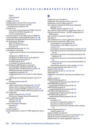 A B C D E F G H I J K L M N O P Q R S T U V W X Y Z


     Tags 61
     User Groups 62                                       D
     Users 62                                             Dashboards task, described 51
Configure tab 50–63                                       dashboards with parameter history charts 161
Configuring the external CDE movement 206                 Dashboards, top-level object group 59
ConnectionTimeout property in portal-                     data collection methods for Performance Managers
  PortalHostName.properties 344                               agentless 18, 121
Console Server                                                PATROL Agent integration 18, 121
     list is empty when integrating PATROL data 299       data collection requirements for application classes 135
     methods for PATROL integration 29                    Data Execution Prevention. See DEP configuration for
     security considerations 21                             RSM program
consumer program for the BMC Atrium CMDB 220              data extraction commands in bpmcli 270
contacting Support, gathering RSM log files 107, 108      data gaps 73
continuously exporting data from the Portal 190–206       data modifications in custom application classes 135
core Performance Managers                                 data retention properties for object views
     BMC PM Monitor 312                                       drmop.history.events.lag.periods 147
     delivered with the Portal 130                            drmop.history.events.rollover.period 147
     described 130                                            overview 145
createDatafeedSchema file 191, 192                            portal.history.element.statusHistory.retention 146, 327
credentials for monitoring                                    portal.history.parameter.externalsummarization.enab
     avoiding system lockouts on the monitored computer          led 146
        61                                                    portal.history.parameter.externalsummarization.sche
     changing for an RSM 104, 105                                dulehours 146
     changing for the JMX console on the RSM 344              portal.history.parameter.summarization.disabled 146,
     for monitoring infrastructure 22                            334
     for RSM program 86, 87                                   portal.history.parameter.summarizationDataPoint.ret
     overriding in an element profile 53                         ention 146, 337
Crystal Reports 2008 (Designer component)                     portal.history.parameter.value.retention 145, 338
     importing BMC_PM_Reports.biar file 168               data summarization for report data 144, 334
     importing BMC_PM-BusinessView.xml file 170           datafeed utility 190–206
     installing reporting components 164                  datafeed.properties file 191, 192, 202, 320
     integration prerequisites 165                        datafeedJob 191
     modifying business view to point to CDE database     dataImport command for importing reconciliation rules
        171                                                 222
     publishing and scheduling enterprise reports 179     dataset.arx file 223
CSV file                                                  DB.BATCHSIZE property in
     defining maximum size 202                              sampleDatafeedTarget.properties file 205, 276
CSV input files                                           DB.PASSWORD property in
     using to add elements with bpmcli 257, 259, 261        sampleDatafeedTarget.properties file 199
     using to delete elements with bpmcli 263, 264        DB.POOLSIZE property in
     using to integrate PATROL parameter data 29, 37        sampleDatafeedTarget.properties file 205
     using to refresh PATROL and Portal parameters 266    DB.TABLE.OWNER property in
CSV output files                                            sampleDatafeedTarget.properties file 199
     datafeed output file 193, 194–200                    DB.USERNAME property in
     Performance Manager license information 65             sampleDatafeedTarget.properties file 199
custom application classes                                deactivating
     collectors 136–138                                       parameters 116
     described 135–138                                        parameters in application classes 119
custom Performance Managers                                   parameters in element profile 118
     described 131                                            parameters in Performance Manager Editor solution
     editing 139                                                 119
customer support 3                                        deactivating parameters 116
customizing instance names for SNMP application classes       solution support 120
  138                                                     dedicated RSMs, described 70
                                                          default (predefined) user account for the Portal 63, 312
                                                          default user for the predefined account 63, 312
                                                          definition files for custom application classes 135


358     BMC Performance Manager Portal Monitoring and Management Guide
 