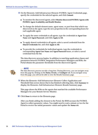Methods for discovering PATROL Agent data


                8 On the Elements–Add Infrastructure Element–PATROL Agent Credentials page,
                   specify the credentials for the selected agents, and click Commit:

                   s   To monitor the discovered agents, select Monitor discovered PATROL Agents with
                       PATROL Agent Availability and Health Monitor.

                   s   To change the default element name, agent name, or port from that which was
                       discovered on the agent, type the new properties in the corresponding boxes for
                       each applicable agent.

                   s   To apply the same credentials to all agents, type the credentials in Agent User
                       Name and Agent Password, and click Apply to All.

                   s   To apply shared credentials to all agents, select a saved credential from the
                       Shared Credentials list, and click Apply to All.

                   s   To provide the credentials for individual agents, type the credentials in
                       corresponding Agent User Name and Agent Password boxes, or select a saved
                       credential from the list.

                   The data discovery process begins. In addition to matching application classes and
                   parameters between PATROL integration Performance Managers and KMs, the
                   Portal obtains the parameter thresholds from the discovered agents.


                        NOTE
                   The data discovery process can take a long time. During discovery, you can navigate away
                   from this page by clicking on the Status, Events, or Configure tab. If you navigate away
                   from this page, you will not be able to view the Results Summary page.


                9 When the Elements–Add Infrastructure Element–Collect Application and
                   Threshold Data screen shows that is has finished collecting data, click Summary to
                   display the Elements–Add Infrastructure Element–Results Summary page.

                   This page shows the KMs on the agents that matched the available Performance
                   Managers for your Remote Service Monitor.

               10 Click Done to return to the Elements page.

                   After you finish adding the element to the Portal, the RSM accesses the PATROL
                   Agent to collect parameter values. You might need to wait a minute or two for the
                   Portal to receive the initial parameter values and update the Status tab.




36     BMC Performance Manager Portal Monitoring and Management Guide
 