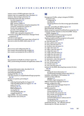 A B C D E F G H I J K L M N O P Q R S T U V W X Y Z


instance name in SNMP application class 138
instance type in an application class, described 134        M
instances, discovering on elements 135                      Management Profiles, using to integrate PATROL
integrating Portal with other products                       parameter data
     account integration 219                                    configuring 30
     AlarmPoint 218, 219                                        described 29
     BMC Atrium CMDB 219                                        specifying RTserver for discovering agent thresholds
     BMC Impact Solutions, enterprise integration 228             300
     enterprise management systems 237                      manually uninstalling the RSM program 110
     Portal-wide integration 218                            Mass Email task, described 67
     provider-wide integration 218                          Master property in portal-PortalHostName.properties 343
     Service Impact Manager 224                             maximum number of hosts to return from BMC Atrium
     SNMP traps, enterprise integration 227                  CMDB, changing 325
interaction among BMC Performance Manager Portal            MaxStoreAndForwardTime property in portal-
  components 19                                              PortalHostName.properties 343
internal account types 65                                   MaxStoreAndForwardTime property in the portal-
interval at which RSM sends report data to Portal 142        PortalHostName.properties 72
interval at which the RSM collects data 20, 142             mc_host slot name 231
                                                            mc_host_address slot name 231
                                                            mc_host_class slot name 231
J                                                           mc_incident_time slot name 231
                                                            mc_object slot name 231
jboss-service.xml configuration file 321                    mc_object_class slot name 231
jmx-console-roles.properties file on RSM 344                mc_origin slot name 231
jmx-console-users.properties file on RSM 344                mc_origin_class slot name 231
                                                            mc_origin_key slot name 232
                                                            mc_origin_sev slot name 232
K                                                           mc_parameter slot name 232
                                                            mc_parameter_value slot name 232
key parameters in Health At A Glance report 158
                                                            mc_smc_alias slot name 232
KMs, synchronizing thresholds and application classes 266
                                                            mc_smc_id slot name 232
                                                            mc_tool slot name 232

L                                                           mc_tool_class slot name 232
                                                            memory for the RSM, allocating heap memory for Java
Licensing Information tasks, described 65, 66                VM 106
Licensing tasks, described 65                               metadata
load balancing RSMs 94                                          getting the latest information 214
loading PAR files 125, 126                                      synchronizing metadata refresh with CDE 215
LOCALE property in sampleDatafeedTarget.properties          metadata, refreshing for CDE database 264
  file 206                                                  methods of data collection
lockouts on systems, preventing 61                              agentless 121
log files                                                       PATROL Agent integration 121
     collecting Portal log files for Support 107            MIB for Performance Manager Portal 237
     collecting RSM log files for Support 107, 108          module configuration files
     padm-err.nn 345                                            BMC Performance Manager Portal 319
     portal.log 304, 345                                        jboss-service.xml 321
     RSM installation 91                                    module properties
     rsm.log file 345                                           datafeed.properties 320
     viewing RSM log files 107                                  drmop.properties 320, 322
     wrapper.log file 345                                       jmx-console-roles.properties 344
logical RSMs. See clustered RSMs                                jmx-console-users.properties 344
logs that show user activity 64                                 padm.properties 320, 341
                                                                portal-PortalHostName-xmbean.xml 321
                                                                rsm.properties 320
                                                                rsm-RsmHostName.properties 320
                                                            monitoring interval. See collection interval
                                                            Monitoring On/Off task, described 55


                                                                                                      Index      361
 