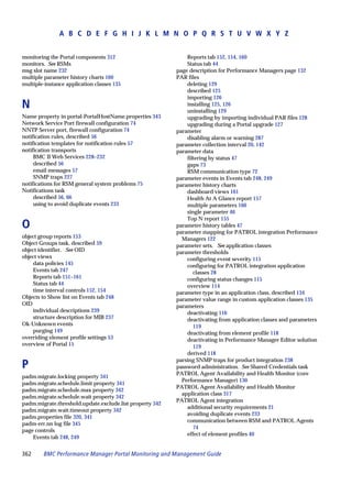 A B C D E F G H I J K L M N O P Q R S T U V W X Y Z


monitoring the Portal components 312                          Reports tab 152, 154, 160
monitors. See RSMs                                            Status tab 44
msg slot name 232                                         page description for Performance Managers page 132
multiple parameter history charts 160                     PAR files
multiple-instance application classes 135                     deleting 129
                                                              described 125
                                                              importing 126
N                                                             installing 125, 126
                                                              uninstalling 129
Name property in portal-PortalHostName.properties 343         upgrading by importing individual PAR files 128
Network Service Port firewall configuration 74                upgrading during a Portal upgrade 127
NNTP Server port, firewall configuration 74               parameter
notification rules, described 56                              disabling alarm or warning 287
notification templates for notification rules 57          parameter collection interval 20, 142
notification transports                                   parameter data
     BMC II Web Services 228–232                              filtering by status 47
     described 56                                             gaps 73
     email messages 57                                        RSM communication type 72
     SNMP traps 227                                       parameter events in Events tab 248, 249
notifications for RSM general system problems 75          parameter history charts
Notifications task                                            dashboard views 161
     described 56, 66                                         Health At A Glance report 157
     using to avoid duplicate events 233                      multiple parameters 160
                                                              single parameter 46
                                                              Top N report 155
O                                                         parameter history tables 47
                                                          parameter mapping for PATROL integration Performance
object group reports 153                                    Managers 122
Object Groups task, described 59                          parameter sets. See application classes
object identifier. See OID                                parameter thresholds
object views                                                  configuring event severity 115
    data policies 145                                         configuring for PATROL integration application
    Events tab 247                                               classes 28
    Reports tab 151–161                                       configuring status changes 115
    Status tab 44                                             overview 114
    time interval controls 152, 154                       parameter type in an application class, described 134
Objects to Show list on Events tab 248                    parameter value range in custom application classes 135
OID                                                       parameters
    individual descriptions 239                               deactivating 116
    structure description for MIB 237                         deactivating from application classes and parameters
Ok-Unknown events                                                119
    purging 149                                               deactivating from element profile 118
overriding element profile settings 53                        deactivating in Performance Manager Editor solution
overview of Portal 15                                            119
                                                              derived 118
                                                          parsing SNMP traps for product integration 238
P                                                         password administration. See Shared Credentials task
                                                          PATROL Agent Availability and Health Monitor (core
padm.migrate.locking property 341
                                                            Performance Manager) 130
padm.migrate.schedule.limit property 341
                                                          PATROL Agent Availability and Health Monitor
padm.migrate.schedule.max property 342
                                                            application class 317
padm.migrate.schedule.wait property 342
                                                          PATROL Agent integration
padm.migrate.threshold.update.exclude.list property 342
                                                              additional security requirements 21
padm.migrate.wait.timeout property 342
                                                              avoiding duplicate events 233
padm.properties file 320, 341
                                                              communication between RSM and PATROL Agents
padm-err.nn log file 345
                                                                 74
page controls
                                                              effect of element profiles 40
    Events tab 248, 249


362     BMC Performance Manager Portal Monitoring and Management Guide
 