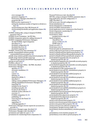 A B C D E F G H I J K L M N O P Q R S T U V W X Y Z


    error messages 304                                      Personal Preferences task, described 60
    parameter mapping 122                                   PET files, using to integrate PATROL parameter data 35
    Performance Managers described 121                      Ping application, firewall configuration 74
    properties file 341                                     PME, described 131
    RSM security requirements 75                            POP server port, firewall configuration 74
    setting the maximum number of Agents to refresh at a    Portal administrator 63
      time 342                                              Portal administrator credentials 86
    synchronizing more than 100 elements 40                 Portal and RSM communication 71
    synchronizing thresholds and application classes 266,   Portal application server component of the Portal 19
      342                                                   Portal components, monitoring 312
PATROL desktop files, using to integrate PATROL             Portal credentials 63
  parameter data 32                                         Portal history tables
PATROL Event Translation. See PET files                          purging inactive data 147
PATROL Integration option for adding elements 29            Portal integration
PATROL integration Performance Managers                          AlarmPoint 228
    See also PATROL Agent integration                            service model 219, 224
    described 18, 27                                             SNMP traps 227
    threshold configuration 28                              Portal overview 15
    threshold discovery 28                                  Portal status view 45
    threshold mapping 122                                   Portal tab tasks for administrators 66
PATROL_Portal event class extensions 232                    portal.cmdb.search.max.hosts.to.return property 325
patsdk-commandshell-solution.patsdk-                        portal.CsvDataFeedClient.dateFormat property 195
  commandshell.timeout property 343                         portal.CsvDataFeedClient.filenameRoot property 194
patsdk-snmp-solution.patsdk-snmp.timeout property 343       portal.CsvDataFeedClient.printHeader property 194
patsdk-snmp-solution.patsdk-snmp-trap                       portal.datafeed.apppathcache.size property in
  .MatchedTrapContents.showWholeTrap property 343             datafeed.properties file 193
paying account types 65                                     portal.datafeed.apppathcache.timetoidle.seconds property
PerfMon collector 137                                         in datafeed.properties file 193
Performance Manager Editor. See PME, described              portal.datafeed.apppathcache.timetolive.seconds property
Performance Managers                                          in datafeed.properties file 193
    agentless 18, 121                                       portal.datafeed.csvfile.maximumsize 202
    automatic installation 125                              portal.datafeed.externalCDE. schedulehours property in
    core 130                                                  datafeed.properties file 203
    custom 131                                              portal.datafeed.externalCDE.enabled property in
    deleting 129                                              datafeed.properties file 203
    deployed to RSMs 73                                     portal.datafeed.externalCDE.refreshhours property in
    described 17                                              datafeed.properties file 204
    editing custom published Performance Managers 139       portal.datafeed.externalHDE.enabled property in
    editing unpublished Performance Managers 139              datafeed.properties file 204
    importing 126                                           portal.datafeed.externalHDE.refreshhours property in
    installed on the Portal 73                                datafeed.properties file 205
    installing manually 126                                 portal.datafeed.externalHDE.schedulehours property in
    location in the Portal 17                                 datafeed.properties file 204
    methods of data collection 18                           portal.datafeed.queued.parameter.limit property in
    overview 73                                               datafeed.properties file 202
    PATROL integration 18, 121                              portal.datafeed.threadpool.size property 276
    publishing 135                                          portal.datafeed.threadpool.size property in
    removing from the Portal 129                              datafeed.properties file 203
    solution 131                                            portal.events.element.limit property 325
    upgrading 127                                           portal.events.element.param.limit property 248, 325
    verifying upgrades 27                                   portal.events.param.limit property 248, 326
Performance Managers license reports for accounts in a      portal.events.prevent.unknown property 326
  provider 65                                               portal.history.alertjob.truncate.enable 334
Performance Managers page, described 132                    portal.history.element.statusHistory.retention property
Performance Managers task, described 67                       327
permissions and rights for users 17, 50                     portal.history.event.retention property 327
permissions for monitoring Portal components 312            portal.history.event.rollover.period property 328


                                                                                                      Index     363
 