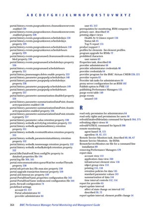 A B C D E F G H I J K L M N O P Q R S T U V W X Y Z


portal.history.events.purgeunknown.cleanunknownevents            user 63, 312
  .enabled 149                                               prerequisites for monitoring, RSM computer 76
portal.history.events.purgeunknown.cleanunknownevents        primary user, described 50
  .enabled property 328                                      printing object views
portal.history.events.purgeunknown.scheduledays 150              Health At A Glance report 156
portal.history.events.purgeunknown.scheduledays                  Status tab 45
  property 329                                                   Top N report 155
portal.history.events.purgeunknown.schedulehours 150         product support 3
portal.history.events.purgeunknown.schedulehours             profiles for elements See element profiles.
  property 329                                               program upgrade for RSMs 72
portal.history.events.purgeunused.cleanunusedevents.ena      prohibited characters
  bled property 330                                              user names 63
portal.history.events.purgeunused.scheduledays property      Properties task, described 66
  330                                                        provider administrator 64
portal.history.events.purgeunused.schedulehours              provider administrator credentials 86
  property 331                                               provider credentials 64
portal.history.jmsmessages.delete.enable property 333        provider program for the BMC Atrium CMDB 220, 221
portal.history.parameter.purgepsdp.scheduledays 148          provider reports 65
portal.history.parameter.purgepsdp.scheduledays              Provider tab tasks for administrators 64
  property 336                                               proxy server configuration for an RSM 102
portal.history.parameter.purgepsdp.schedulehours 149         Publish option in PME 132
portal.history.parameter.purgepsdp.schedulehours             publishing Performance Managers 135
  property 337                                               purge event table 149
portal.history.parameter.summarization.disabled property     purge events
  334                                                            unused 150
portal.history.parameter.summarizationDataPoint.cleanin
  activeparameter.enabled 148
portal.history.parameter.summarizationDataPoint.cleanin
  activeparameter.enabled property 336
                                                             R
portal.history.parameter.summarizationDataPoint.retentio     read-only permission for administrators 64
  n property 337                                             read-only rights and permissions for users 50
portal.history.parameter.value.retention property 338        refreshDatafeedMetadata command for bpmcli 264, 275
portal.history.websdk.activitylog.retention property 331     refreshing object views 44
portal.history.websdk.agentstatushistory.retention           refreshPATROL command for bpmcli 266
  property 331                                               remote monitoring
portal.history.websdk.eventnotification.retention property        agent-based 18, 121
  333                                                             agentless 18, 42, 121
portal.history.websdk.parameterstatushistory.retention       Remote Service Monitors task, described 60, 66, 67
  property 332                                               Remote Service Monitors. See RSMs
portal.history.websdk.rsmmessage.retention property 332      RemoteServiceMonitor.exe file for a command line
portal.history.websdk.websdkalertjob.retention property        installation 89
  332                                                        removing Performance Managers 129
portal.JdbcDataFeedClient.configDir property in              report data
  datafeed.properties file 194                                    account view 153
portal.log file 304, 345                                          application class view 160
portal.rsmcommunication.queueWatcher.workerThreads                infrastructure element view 156
  property 338                                                    object group view 153
portal.ssh.private.key.file.max.size property 338                 printing 155, 156
portal.upgrade.transaction.timeout property 339                   retention policies for data 145
portal.utd.timeout.sec property 339                               standard parameter values 143
portal-PortalHostName.properties configuration file 343           summarization of data 144
portal-PortalHostName-xmbean.xml configuration file 344           time interval controls 152, 154
ports, firewall configuration 74                             report for provider 65
predefined settings                                          report update interval
    account 63, 312                                               affect of state change on interval 142
    Portal administrator 64                                       described 20, 72
    provider administrator 64                                report update interval, element profile change 54


364     BMC Performance Manager Portal Monitoring and Management Guide
 