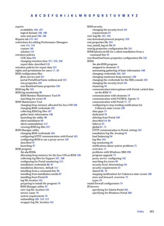 A B C D E F G H I J K L M N O P Q R S T U V W X Y Z


reports                                                  RSM security
     availability 166, 187                                    changing the security level 101
     logical domain 166, 186                                  requirements 22
     zone and pool 166, 186                              rsm*.log file 107, 345
Reports tab 151–161                                      rsm.download.protocol property 339
restrictions for editing Performance Managers            rsm.properties file 343
     core 131, 312                                       rsm_install_log.txt file 91
     custom 140                                          rsmcfg.properties configuration file 341
     solution 131                                        RSMOptions.txt file for a silent installation from a
retention policies                                          command line 91
     CDE data 201                                        rsm-RsmHostName.properties configuration file 342
     changing retention time 327, 334, 338               RSMs
     report data, described 145                               See also RSM program
retention policies for report data 337                        assigned to elements 73
rights and permissions for users 17, 50                       automating gathering of basic information 108
RSM configuration files                                       changing credentials 104, 105
     jboss-service.xml 321                                    changing maximum heap memory 106
     portal-PortalHostName-xmbean.xml 321                     changing the credentials for the JMX console 344
     rsm.properties 320                                       changing the security level 101
     rsm-RsmHostName.properties 320                           clustering 95
RSM log file 345                                              communication interruptions with Portal, cached data
RSM log monitoring 98                                            on the RSM 72
     RSM Monitor Maintenance Tool 99                          communication with elements 74
     searching for errors 99                                  communication with PATROL Agents 74
RSM Maintenance Tool                                          communication with Portal 71, 72
     changing heap memory allocated for Java VM 106           configuring to stop sending notifications for
     changing RSM credentials 105                                Unknown state events 109
     collecting RSM log files 107                             data gaps 73
     gather basic information 108                             dedicated 70
     launching the utility 98                                 deleting from Portal 109
     silent installation 90                                   described 19, 60
     silent uninstallation 112                                failover 95
     viewing RSM log files 107                                global 67, 71
RSM Manager utility                                           HTTP communication to Portal, setting 103
     changing RSM credentials 104                             installation log file, locating 91
     configuring HTTP communication with Portal 103           load balancing 94
     configuring RSM to use a proxy server 102                log files 345
     described 97                                             log monitoring 99
     launching 97                                             notifications about system problems 75
RSM program                                                   overview 17
     See also RSMs                                            problems with Windows 2003 296
     allocating heap memory for the Java VM on RSM 106        program upgrade 72
     collecting log files for Support 107, 108                proxy server, configuring 102
     configuring for Portal monitoring 313                    searching for errors 99
     installation credentials 86, 87                          security level, determining 101
     installation directory, default 111                      security requirements 22
     installing from a command line 90                        shared 66, 70
     installing from installation media 87                    stopping notifications for Unknown state events 108
     installing from Portal 85                                store and forward, overview 73
     log file location 345                                    types 70
     preparing to install the program 76                 rstatd firewall configuration 74
     RSM Manager utility 97                              RTservers
     rsm*.log file, location 345                              specifying for Solaris Portal 301
     service name 70                                          specifying for Windows Portal 300
     system requirements 76
     uninstalling 109, 110, 112
     wrapper.log file, location 345


                                                                                                    Index     365
 