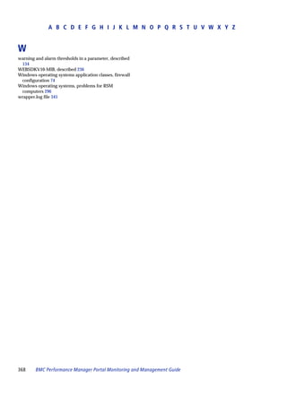 A B C D E F G H I J K L M N O P Q R S T U V W X Y Z


W
warning and alarm thresholds in a parameter, described
 134
WEBSDKV10-MIB, described 236
Windows operating systems application classes, firewall
 configuration 74
Windows operating systems, problems for RSM
 computers 296
wrapper.log file 345




368     BMC Performance Manager Portal Monitoring and Management Guide
 