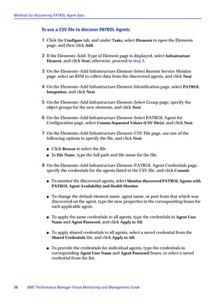 Methods for discovering PATROL Agent data


                To use a CSV file to discover PATROL Agents

                1 Click the Configure tab, and under Tasks, select Elements to open the Elements
                   page, and then click Add.

                2 If the Elements–Add–Type of Element page is displayed, select Infrastructure
                   Element, and click Next; otherwise, proceed to step 3.

                3 On the Elements–Add Infrastructure Element–Select Remote Service Monitor
                   page, select an RSM to collect data from the discovered agents, and click Next.

                4 On the Elements–Add Infrastructure Element–Identification page, select PATROL
                   Integration, and click Next.

                5 On the Elements–Add Infrastructure Element–Select Group page, specify the
                   object groups for the new elements, and click Next.

                6 On the Elements–Add Infrastructure Element–Select PATROL Agent for
                   Configuration page, select Comma Separated Values (CSV file(s), and click Next.

                7 On the Elements–Add Infrastructure Element–CSV File page, use one of the
                   following options to specify the file, and click Next:

                   s   Click Browse to select the file.
                   s   In File Name, type the full path and file name for the file.

                8 On the Elements–Add Infrastructure Element–PATROL Agent Credentials page,
                   specify the credentials for the agents listed in the CSV file, and click Commit:

                   s   To monitor the discovered agents, select Monitor discovered PATROL Agents with
                       PATROL Agent Availability and Health Monitor.

                   s   To change the default element name, agent name, or port from that which was
                       discovered on the agent, type the new properties in the corresponding boxes for
                       each applicable agent.

                   s   To apply the same credentials to all agents, type the credentials in Agent User
                       Name and Agent Password, and click Apply to All.

                   s   To apply shared credentials to all agents, select a saved credential from the
                       Shared Credentials list, and click Apply to All.

                   s   To provide the credentials for individual agents, type the credentials in
                       corresponding Agent User Name and Agent Password boxes, or select a saved
                       credential from the list.




38     BMC Performance Manager Portal Monitoring and Management Guide
 