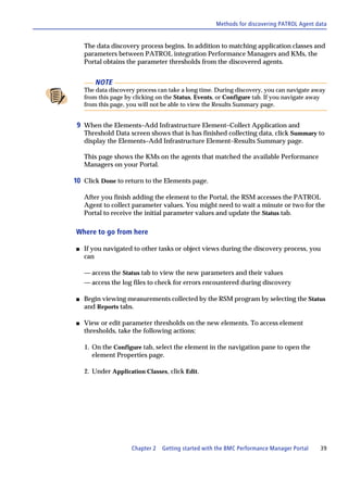 Methods for discovering PATROL Agent data


    The data discovery process begins. In addition to matching application classes and
    parameters between PATROL integration Performance Managers and KMs, the
    Portal obtains the parameter thresholds from the discovered agents.


        NOTE
    The data discovery process can take a long time. During discovery, you can navigate away
    from this page by clicking on the Status, Events, or Configure tab. If you navigate away
    from this page, you will not be able to view the Results Summary page.


 9 When the Elements–Add Infrastructure Element–Collect Application and
    Threshold Data screen shows that is has finished collecting data, click Summary to
    display the Elements–Add Infrastructure Element–Results Summary page.

    This page shows the KMs on the agents that matched the available Performance
    Managers on your Portal.

10 Click Done to return to the Elements page.

    After you finish adding the element to the Portal, the RSM accesses the PATROL
    Agent to collect parameter values. You might need to wait a minute or two for the
    Portal to receive the initial parameter values and update the Status tab.

Where to go from here

s   If you navigated to other tasks or object views during the discovery process, you
    can

    — access the Status tab to view the new parameters and their values
    — access the log files to check for errors encountered during discovery

s   Begin viewing measurements collected by the RSM program by selecting the Status
    and Reports tabs.

s   View or edit parameter thresholds on the new elements. To access element
    thresholds, take the following actions:

    1. On the Configure tab, select the element in the navigation pane to open the
       element Properties page.

    2. Under Application Classes, click Edit.




                     Chapter 2   Getting started with the BMC Performance Manager Portal   39
 