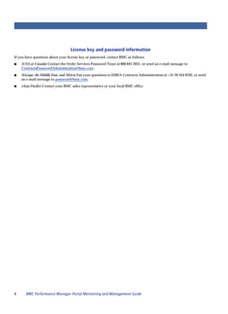 License key and password information
If you have questions about your license key or password, contact BMC as follows:
s   (USA or Canada) Contact the Order Services Password Team at 800 841 2031, or send an e-mail message to
    ContractsPasswordAdministration@bmc.com.
s   (Europe, the Middle East, and Africa) Fax your questions to EMEA Contracts Administration at +31 20 354 8702, or send
    an e-mail message to password@bmc.com.
s   (Asia-Pacific) Contact your BMC sales representative or your local BMC office.




4      BMC Performance Manager Portal Monitoring and Management Guide
 