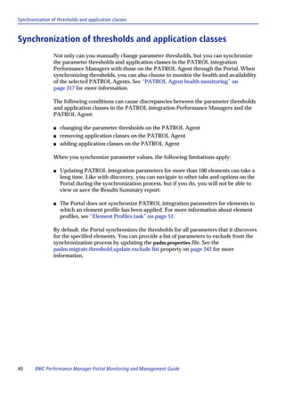Synchronization of thresholds and application classes



Synchronization of thresholds and application classes
                 Not only can you manually change parameter thresholds, but you can synchronize
                 the parameter thresholds and application classes in the PATROL integration
                 Performance Managers with those on the PATROL Agent through the Portal. When
                 synchronizing thresholds, you can also choose to monitor the health and availability
                 of the selected PATROL Agents. See “PATROL Agent health monitoring” on
                 page 317 for more information.

                 The following conditions can cause discrepancies between the parameter thresholds
                 and application classes in the PATROL integration Performance Managers and the
                 PATROL Agent:

                 s   changing the parameter thresholds on the PATROL Agent
                 s   removing application classes on the PATROL Agent
                 s   adding application classes on the PATROL Agent

                 When you synchronize parameter values, the following limitations apply:

                 s   Updating PATROL integration parameters for more than 100 elements can take a
                     long time. Like with discovery, you can navigate to other tabs and options on the
                     Portal during the synchronization process, but if you do, you will not be able to
                     view or save the Results Summary report.

                 s   The Portal does not synchronize PATROL integration parameters for elements to
                     which an element profile has been applied. For more information about element
                     profiles, see “Element Profiles task” on page 51.

                 By default, the Portal synchronizes the thresholds for all parameters that it discovers
                 for the specified elements. You can provide a list of parameters to exclude from the
                 synchronization process by updating the padm.properties file. See the
                 padm.migrate.threshold.update.exclude.list property on page 342 for more
                 information.




40      BMC Performance Manager Portal Monitoring and Management Guide
 