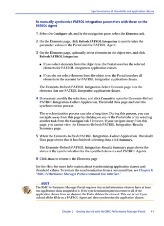 Synchronization of thresholds and application classes


To manually synchronize PATROL integration parameters with those on the
PATROL Agent

1 Select the Configure tab, and in the navigation pane, select the Elements task.

2 On the Elements page, click Refresh PATROL Integration to synchronize the
  parameter values in the Portal and the PATROL Agent.

3 On the Elements page, optionally select elements in the object tree, and click
  Refresh PATROL Integration:

  s    If you select elements from the object tree, the Portal searches the selected
       elements for PATROL integration application classes.

  s    If you do not select elements from the object tree, the Portal searches all
       elements in the account for PATROL integration application classes.

  The Elements–Refresh PATROL Integration–Select Elements page lists the
  elements that use PATROL Integration application classes.

4 If necessary, modify the selections, and click Commit to open the Elements–Refresh
  PATROL Integration–Collect Application, Threshold Data page and start the
  synchronization process.

  The synchronization process can take a long time. During this process, you can
  navigate away from this page by clicking on any of the Portal tabs or by selecting
  another task from the Configure tab. However, if you navigate away from this
  page, you cannot view the Elements–Refresh PATROL Integration–Results
  Summary page.

5 When the Elements–Refresh PATROL Integration–Collect Application, Threshold
  Data page shows that it has finished collecting data, click Summary.

  The Elements–Refresh PATROL Integration–Results Summary page shows the
  status of the synchronization for the specified elements and PATROL Agents.

6 Click Done to return to the Elements page

See the Help for more information about synchronizing application classes and
threshold values. To initiate the synchronization from a command line, see Chapter 8,
“BMC Performance Manager Portal command-line interface.”


      NOTE
The BMC Performance Manager Portal requires that an infrastructure element have at least
one application class assigned to it. If the synchronization process removes all of the
application classes from an element, the Portal deletes the element. This can occur if you
unload all the KMs on a PATROL Agent and then synchronize the application classes.



                     Chapter 2   Getting started with the BMC Performance Manager Portal      41
 