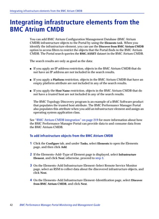 Integrating infrastructure elements from the BMC Atrium CMDB



Integrating infrastructure elements from the
BMC Atrium CMDB
                You can add BMC Atrium Configuration Management Database (BMC Atrium
                CMDB) infrastructure objects to the Portal by using the Elements task. When you
                identify the infrastructure element, you can use the Discover from BMC Atrium CMDB
                option to access filters to restrict the objects that the Portal finds in the BMC Atrium
                CMDB. The Portal search queries the BMC.ASSET dataset in the BMC Atrium CMDB.

                The search results are only as good as the data:

                s   If you apply an IP address restriction, objects in the BMC Atrium CMDB that do
                    not have an IP address are not included in the search results.

                s   If you apply a Platform restriction, objects in the BMC Atrium CMDB that have an
                    empty platform attribute are not included in any of the search results.

                s   If you apply the Host Name restriction, objects in the BMC Atrium CMDB that do
                    not have a trusted host are not included in any of the search results.

                    The BMC Topology Discovery program is an example of a BMC Software product
                    that populates the trusted host attribute. The BMC Performance Manager Portal
                    also populates this attribute when you add an infrastructure element and assign an
                    operating system application class.

                See “BMC Atrium CMDB integration” on page 219 for more information about how
                the BMC Performance Manager Portal can provide data to and consume data from
                the BMC Atrium CMDB.

                To add infrastructure objects from the BMC Atrium CMDB

                1 Click the Configure tab, and under Tasks, select Elements to open the Elements
                    page, and then click Add.

                2 If the Elements–Add–Type of Element page is displayed, select Infrastructure
                    Element, and click Next; otherwise, proceed to step 3.

                3 On the Elements–Add Infrastructure Element–Select Remote Service Monitor
                    page, select an RSM to collect data about the discovered infrastructure objects, and
                    click Next.

                4 On the Elements–Add Infrastructure Element–Identification page, select Discover
                    from BMC Atrium CMDB, and click Next.




42      BMC Performance Manager Portal Monitoring and Management Guide
 