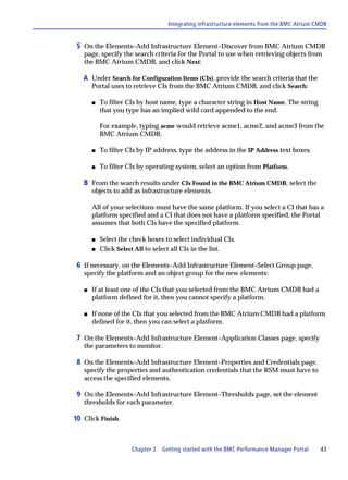 Integrating infrastructure elements from the BMC Atrium CMDB


 5 On the Elements–Add Infrastructure Element–Discover from BMC Atrium CMDB
   page, specify the search criteria for the Portal to use when retrieving objects from
   the BMC Atrium CMDB, and click Next:

   A Under Search for Configuration Items (CIs), provide the search criteria that the
       Portal uses to retrieve CIs from the BMC Atrium CMDB, and click Search:

       s   To filter CIs by host name, type a character string in Host Name. The string
           that you type has an implied wild card appended to the end.

           For example, typing acme would retrieve acme1, acme2, and acme3 from the
           BMC Atrium CMDB.

       s   To filter CIs by IP address, type the address in the IP Address text boxes.

       s   To filter CIs by operating system, select an option from Platform.

   B From the search results under CIs Found in the BMC Atrium CMDB, select the
       objects to add as infrastructure elements.

       All of your selections must have the same platform. If you select a CI that has a
       platform specified and a CI that does not have a platform specified, the Portal
       assumes that both CIs have the specified platform.

       s   Select the check boxes to select individual CIs.
       s   Click Select All to select all CIs in the list.

 6 If necessary, on the Elements–Add Infrastructure Element–Select Group page,
   specify the platform and an object group for the new elements:

   s   If at least one of the CIs that you selected from the BMC Atrium CMDB had a
       platform defined for it, then you cannot specify a platform.

   s   If none of the CIs that you selected from the BMC Atrium CMDB had a platform
       defined for it, then you can select a platform.

 7 On the Elements–Add Infrastructure Element–Application Classes page, specify
   the parameters to monitor.

 8 On the Elements–Add Infrastructure Element–Properties and Credentials page,
   specify the properties and authentication credentials that the RSM must have to
   access the specified elements.

 9 On the Elements–Add Infrastructure Element–Thresholds page, set the element
   thresholds for each parameter.

10 Click Finish.



                      Chapter 2   Getting started with the BMC Performance Manager Portal    43
 