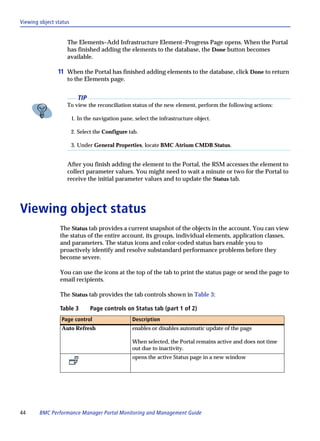 Viewing object status


                    The Elements–Add Infrastructure Element–Progress Page opens. When the Portal
                    has finished adding the elements to the database, the Done button becomes
                    available.

                11 When the Portal has finished adding elements to the database, click Done to return
                    to the Elements page.


                          TIP
                    To view the reconciliation status of the new element, perform the following actions:

                        1. In the navigation pane, select the infrastructure object.

                        2. Select the Configure tab.

                        3. Under General Properties, locate BMC Atrium CMDB Status.


                    After you finish adding the element to the Portal, the RSM accesses the element to
                    collect parameter values. You might need to wait a minute or two for the Portal to
                    receive the initial parameter values and to update the Status tab.




Viewing object status
                 The Status tab provides a current snapshot of the objects in the account. You can view
                 the status of the entire account, its groups, individual elements, application classes,
                 and parameters. The status icons and color-coded status bars enable you to
                 proactively identify and resolve substandard performance problems before they
                 become severe.

                 You can use the icons at the top of the tab to print the status page or send the page to
                 email recipients.

                 The Status tab provides the tab controls shown in Table 3:

                 Table 3        Page controls on Status tab (part 1 of 2)
                 Page control                     Description
                 Auto Refresh                     enables or disables automatic update of the page

                                                  When selected, the Portal remains active and does not time
                                                  out due to inactivity.
                                                  opens the active Status page in a new window




44      BMC Performance Manager Portal Monitoring and Management Guide
 