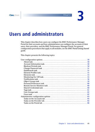 Chapter


                                                                                                                           3
3   Users and administrators
         This chapter describes how users can configure the BMC Performance Manager
         Portal for their accounts and how administrators can configure the accounts of their
         users, their providers, and the BMC Performance Manager Portal. For general
         configuration procedures that apply to all modules, see the BMC Portal Getting Started
         guide.

         This chapter presents the following topics:

         User configuration options . . . . . . . . . . . . . . . . . . . . . . . . . . . . . . . . . . . . . . . . . . . . . . . . .             50
            About task. . . . . . . . . . . . . . . . . . . . . . . . . . . . . . . . . . . . . . . . . . . . . . . . . . . . . . . . . . . .     50
            Account Information task. . . . . . . . . . . . . . . . . . . . . . . . . . . . . . . . . . . . . . . . . . . . . . .                 50
            Blackout Periods task . . . . . . . . . . . . . . . . . . . . . . . . . . . . . . . . . . . . . . . . . . . . . . . . . .             50
            Change Password task . . . . . . . . . . . . . . . . . . . . . . . . . . . . . . . . . . . . . . . . . . . . . . . . .                51
            Dashboards task. . . . . . . . . . . . . . . . . . . . . . . . . . . . . . . . . . . . . . . . . . . . . . . . . . . . . . .          51
            Element Profiles task. . . . . . . . . . . . . . . . . . . . . . . . . . . . . . . . . . . . . . . . . . . . . . . . . . .            51
            Elements task . . . . . . . . . . . . . . . . . . . . . . . . . . . . . . . . . . . . . . . . . . . . . . . . . . . . . . . . .       55
            Monitoring On/Off task . . . . . . . . . . . . . . . . . . . . . . . . . . . . . . . . . . . . . . . . . . . . . . . .                55
            Notifications task . . . . . . . . . . . . . . . . . . . . . . . . . . . . . . . . . . . . . . . . . . . . . . . . . . . . . .        56
            Object Groups task . . . . . . . . . . . . . . . . . . . . . . . . . . . . . . . . . . . . . . . . . . . . . . . . . . . .            59
            Personal Preferences task . . . . . . . . . . . . . . . . . . . . . . . . . . . . . . . . . . . . . . . . . . . . . . .               60
            Remote Service Monitors task . . . . . . . . . . . . . . . . . . . . . . . . . . . . . . . . . . . . . . . . . . .                    60
            Shared Credentials task . . . . . . . . . . . . . . . . . . . . . . . . . . . . . . . . . . . . . . . . . . . . . . . .               60
            Tags task . . . . . . . . . . . . . . . . . . . . . . . . . . . . . . . . . . . . . . . . . . . . . . . . . . . . . . . . . . . . .   61
            User Groups task . . . . . . . . . . . . . . . . . . . . . . . . . . . . . . . . . . . . . . . . . . . . . . . . . . . . . .          62
            Users task . . . . . . . . . . . . . . . . . . . . . . . . . . . . . . . . . . . . . . . . . . . . . . . . . . . . . . . . . . . .    62
         Administrator configuration options . . . . . . . . . . . . . . . . . . . . . . . . . . . . . . . . . . . . . . . .                      63
            Tasks on the Accounts tab . . . . . . . . . . . . . . . . . . . . . . . . . . . . . . . . . . . . . . . . . . . . . .                 64
            Tasks on the Provider tab . . . . . . . . . . . . . . . . . . . . . . . . . . . . . . . . . . . . . . . . . . . . . . .               64
            Tasks on the Portal tab . . . . . . . . . . . . . . . . . . . . . . . . . . . . . . . . . . . . . . . . . . . . . . . . .             66




                                                                                      Chapter 3        Users and administrators                   49
 