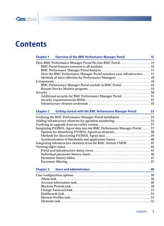 Contents
     Chapter 1              Overview of the BMC Performance Manager Portal                                                                        15
     How BMC Performance Manager Portal fits into BMC Portal . . . . . . . . . . . . . . . . . . .                                                15
        BMC Portal features common to all modules . . . . . . . . . . . . . . . . . . . . . . . . . . . . . .                                     16
        BMC Performance Manager Portal features . . . . . . . . . . . . . . . . . . . . . . . . . . . . . . .                                     17
        How the BMC Performance Manager Portal monitors your infrastructure. . . . .                                                              17
        Methods of data collection for Performance Managers . . . . . . . . . . . . . . . . . . . . . .                                           18
     Components . . . . . . . . . . . . . . . . . . . . . . . . . . . . . . . . . . . . . . . . . . . . . . . . . . . . . . . . . . . . .         18
        BMC Performance Manager Portal module in BMC Portal . . . . . . . . . . . . . . . . . .                                                   19
        Remote Service Monitor program. . . . . . . . . . . . . . . . . . . . . . . . . . . . . . . . . . . . . . . .                             19
     Security . . . . . . . . . . . . . . . . . . . . . . . . . . . . . . . . . . . . . . . . . . . . . . . . . . . . . . . . . . . . . . . . .   20
        Additional security for BMC Performance Manager Portal . . . . . . . . . . . . . . . . . .                                                21
        Security requirements for RSMs . . . . . . . . . . . . . . . . . . . . . . . . . . . . . . . . . . . . . . . . .                          22
        Infrastructure element credentials . . . . . . . . . . . . . . . . . . . . . . . . . . . . . . . . . . . . . . .                          22

     Chapter 2              Getting started with the BMC Performance Manager Portal                                                               23
     Verifying the BMC Performance Manager Portal installation . . . . . . . . . . . . . . . . . . .                                              24
     Adding infrastructure elements for agentless monitoring . . . . . . . . . . . . . . . . . . . . . .                                          25
     Verifying an upgrade from an earlier version . . . . . . . . . . . . . . . . . . . . . . . . . . . . . . . . .                               27
     Integrating PATROL Agent data into the BMC Performance Manager Portal . . . . .                                                              27
         Options for identifying PATROL Agents as elements . . . . . . . . . . . . . . . . . . . . . . .                                          28
         Methods for discovering PATROL Agent data. . . . . . . . . . . . . . . . . . . . . . . . . . . . .                                       29
         Synchronization of thresholds and application classes . . . . . . . . . . . . . . . . . . . . . .                                        40
     Integrating infrastructure elements from the BMC Atrium CMDB . . . . . . . . . . . . . . .                                                   42
     Viewing object status . . . . . . . . . . . . . . . . . . . . . . . . . . . . . . . . . . . . . . . . . . . . . . . . . . . . . .            44
         Portal and infrastructure status views . . . . . . . . . . . . . . . . . . . . . . . . . . . . . . . . . . . .                           45
         Individual parameter history charts . . . . . . . . . . . . . . . . . . . . . . . . . . . . . . . . . . . . . .                          46
         Parameter history tables . . . . . . . . . . . . . . . . . . . . . . . . . . . . . . . . . . . . . . . . . . . . . . . .                 47
         Parameter filtering. . . . . . . . . . . . . . . . . . . . . . . . . . . . . . . . . . . . . . . . . . . . . . . . . . . . .             47

     Chapter 3              Users and administrators                                                                                              49
     User configuration options . . . . . . . . . . . . . . . . . . . . . . . . . . . . . . . . . . . . . . . . . . . . . . . . .                 50
        About task. . . . . . . . . . . . . . . . . . . . . . . . . . . . . . . . . . . . . . . . . . . . . . . . . . . . . . . . . . . .         50
        Account Information task. . . . . . . . . . . . . . . . . . . . . . . . . . . . . . . . . . . . . . . . . . . . . . .                     50
        Blackout Periods task . . . . . . . . . . . . . . . . . . . . . . . . . . . . . . . . . . . . . . . . . . . . . . . . . .                 50
        Change Password task . . . . . . . . . . . . . . . . . . . . . . . . . . . . . . . . . . . . . . . . . . . . . . . . .                    51
        Dashboards task. . . . . . . . . . . . . . . . . . . . . . . . . . . . . . . . . . . . . . . . . . . . . . . . . . . . . . .              51
        Element Profiles task. . . . . . . . . . . . . . . . . . . . . . . . . . . . . . . . . . . . . . . . . . . . . . . . . . .                51
        Elements task . . . . . . . . . . . . . . . . . . . . . . . . . . . . . . . . . . . . . . . . . . . . . . . . . . . . . . . . .           55


                                                                                                                              Contents             5
 