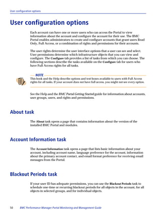 User configuration options



User configuration options
                 Each account can have one or more users who can access the Portal to view
                 information about the account and configure the account for their use. The BMC
                 Portal enables administrators to create and configure accounts that grant users Read
                 Only, Full Access, or a combination of rights and permissions for their accounts.

                 The user rights determine the user interface options that a user can see and select.
                 User permissions determine which infrastructure objects that you can view and
                 configure. The Configure tab provides a list of tasks from which you can choose. The
                 following sections describe the tasks available on the Configure tab for users who
                 have Full Access rights for all tasks.


                     NOTE
                 This book and the Help describe options and text boxes available to users with Full Access
                 rights for all tasks. If your account does not have full access, you might not see every option.



                 See the Help and the BMC Portal Getting Started guide for information about accounts,
                 user groups, users, and rights and permissions.



About task
                 The About task opens a page that contains information about the version of the
                 installed BMC Portal and modules.



Account Information task
                 The Account Information task opens a page that lists basic information about your
                 account, including account name, language preference for the account, information
                 about the primary account contact, and email format preference for receiving email
                 messages from the Portal.



Blackout Periods task
                 If your user ID has adequate permissions, you can use the Blackout Periods task to
                 schedule one-time or recurring blackout periods for all objects in the account, for all
                 objects in selected groups, and for individual objects.




50      BMC Performance Manager Portal Monitoring and Management Guide
 