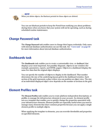 Change Password task



             NOTE
         When you delete objects, the blackout periods for those objects are deleted.




         You can use blackout periods to keep the Portal from notifying you about problems
         during times when you know that your system will not be operating, such as during
         scheduled routine maintenance.



Change Password task
         The Change Password task enables users to change their logon credentials. Only users
         with internal database authentication can use this task. See “Users task” on page 62
         for more information about internal database authentication.



Dashboards task
         The Dashboards task enables you to create a customizable view, or dashboard, that
         displays your most important, but possibly disparate, objects in one window (for
         example, parameters, reports, and HTML pages). Objects in a dashboard display the
         same live data that the original object displays.

         You can specify the number of objects to display in the dashboard. That number
         determines the size of the underlying layout grid in the dashboard window. Each
         section of the grid represents a place where you can position an object view. The size
         of an individual displayed object view depends on the number of sections in the grid.



Element Profiles task
         The Element Profiles task enables you to create platform-independent descriptions, or
         profiles, to manage the infrastructure elements in your account. An element profile
         acts as a template that enables you to quickly change the properties associated with
         your infrastructure elements. Element profiles are especially useful when you need to
         manage many elements that share common properties because you can apply a single
         element profile to multiple objects.

         When applying the template to elements, you can override thresholds and properties
         on specified elements.




                                                             Chapter 3   Users and administrators   51
 