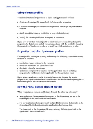 Element Profiles task



                 Using element profiles
                 You can use the following methods to create and apply element profiles:

                 s   Create an element profile by explicitly defining profile properties.

                 s   Create an element profile from an existing element and assign the profile to the
                     element.

                 s   Apply an existing element profile to a new or existing element.

                 s   Modify the element profile that is assigned to an element

                 If you have applied an element profile to an element, you can quickly change the
                 properties for that element and all elements associated with the profile by changing
                 the properties of its element profile or by applying a different element profile.


                 Properties controlled by element profiles
                 Element profiles enable you to apply and manage the following properties to many
                 elements at one time:

                 s   application classes assigned to the elements
                 s   collection interval for the application class
                 s   threshold values for parameters
                 s   credentials and properties required for the application classes, including
                     properties for child classes (when applicable for the application class)

                 If you remove an element profile from an infrastructure element, the profile
                 properties are copied to the infrastructure element, and any future changes applied to
                 the element profile have no effect on the element.


                 How the Portal applies element profiles
                 When you assign an element profile to an element, the following rules apply:

                 s   Any application classes previously assigned to the element that are not in the
                     element profile are removed from the element.

                 s   For any application classes previously assigned to the element that are also in the
                     element profile, the Portal retains the application class history data.

                     The thresholds in the element profile supersede any differing thresholds in the
                     application class on the element.




52      BMC Performance Manager Portal Monitoring and Management Guide
 