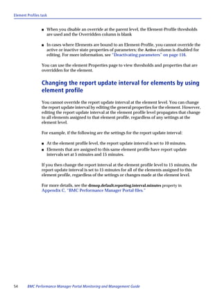 Element Profiles task


                 s   When you disable an override at the parent level, the Element-Profile thresholds
                     are used and the Overridden column is blank

                 s   In cases where Elements are bound to an Element-Profile, you cannot override the
                     active or inactive state properties of parameters; the Active column is disabled for
                     editing. For more information, see “Deactivating parameters” on page 116.

                 You can use the element Properties page to view thresholds and properties that are
                 overridden for the element.


                 Changing the report update interval for elements by using
                 element profile
                 You cannot override the report update interval at the element level. You can change
                 the report update interval by editing the general properties for the element. However,
                 editing the report update interval at the element profile level propagates that change
                 to all elements assigned to that element profile, regardless of any settings at the
                 element level.

                 For example, if the following are the settings for the report update interval:

                 s   At the element profile level, the report update interval is set to 10 minutes.
                 s   Elements that are assigned to this same element profile have report update
                     intervals set at 5 minutes and 15 minutes.

                 If you then change the report interval at the element profile level to 15 minutes, the
                 report update interval is set to 15 minutes for all of the elements assigned to this
                 element profile, regardless of the settings or changes made at the element level.

                 For more details, see the drmop.default.reporting.interval.minutes property in
                 Appendix C, “BMC Performance Manager Portal files.”




54      BMC Performance Manager Portal Monitoring and Management Guide
 