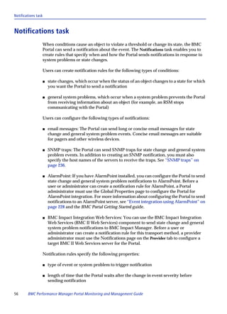 Notifications task



Notifications task
                 When conditions cause an object to violate a threshold or change its state, the BMC
                 Portal can send a notification about the event. The Notifications task enables you to
                 create rules that specify when and how the Portal sends notifications in response to
                 system problems or state changes.

                 Users can create notification rules for the following types of conditions:

                 s   state changes, which occur when the status of an object changes to a state for which
                     you want the Portal to send a notification

                 s   general system problems, which occur when a system problem prevents the Portal
                     from receiving information about an object (for example, an RSM stops
                     communicating with the Portal)

                 Users can configure the following types of notifications:

                 s   email messages: The Portal can send long or concise email messages for state
                     change and general system problem events. Concise email messages are suitable
                     for pagers and other wireless devices.

                 s   SNMP traps: The Portal can send SNMP traps for state change and general system
                     problem events. In addition to creating an SNMP notification, you must also
                     specify the host names of the servers to receive the traps. See “SNMP traps” on
                     page 236.

                 s   AlarmPoint: If you have AlarmPoint installed, you can configure the Portal to send
                     state change and general system problem notifications to AlarmPoint. Before a
                     user or administrator can create a notification rule for AlarmPoint, a Portal
                     administrator must use the Global Properties page to configure the Portal for
                     AlarmPoint integration. For more information about configuring the Portal to send
                     notifications to an AlarmPoint server, see “Event integration using AlarmPoint” on
                     page 228 and the BMC Portal Getting Started guide.

                 s   BMC Impact Integration Web Services: You can use the BMC Impact Integration
                     Web Services (BMC II Web Services) component to send state change and general
                     system problem notifications to BMC Impact Manager. Before a user or
                     administrator can create a notification rule for this transport method, a provider
                     administrator must use the Notifications page on the Provider tab to configure a
                     target BMC II Web Services server for the Portal.

                 Notification rules specify the following properties:

                 s   type of event or system problem to trigger notification

                 s   length of time that the Portal waits after the change in event severity before
                     sending notification


56      BMC Performance Manager Portal Monitoring and Management Guide
 