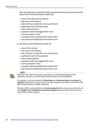 Notifications task


                     Also, the notification contains the following information for each parameter of the
                     element that caused the element notification:

                     — name of the infrastructure element
                     — host name of the element
                     — date and time at which the event was detected
                     — application class for the parameter
                     — name of the parameter
                     — parameter status that triggered the event
                     — current parameter value
                     — warning or alarm threshold that was breached
                     — host name for the RSM that detected the event

                 s   Parameter email notifications contain the

                     — name of the element
                     — host name of the element
                     — date and time in which the event was detected
                     — application class for the parameter
                     — name of the parameter
                     — parameter status that triggered the event
                     — current parameter value
                     — warning or alarm threshold that was breached
                     — host name for the RSM that detected the event

                      NOTE
                 When the earlier state of the element or parameter is violated, depending upon the
                 notification rule that is set, BMC Portal sends the Unknown-OK notifications.

                 For example, if you have selected the When Rules are violated and object is no longer in
                 violation notification rule and the state of the object changes from Alarm to Unknown to OK,
                 BMC Portal sends OK as a Clear notification.

                 Therefore, BMC recommends that in the internal.properties file, you must not set the value of
                 the websdk.services.notification.ok.unknown.support property to true. If you must do so,
                 contact BMC customer support.




58      BMC Performance Manager Portal Monitoring and Management Guide
 
