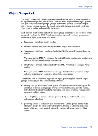 Object Groups task



Object Groups task
        The Object Groups task enables you to create and modify object groups—containers—
        to organize the objects in your account. You can create any number of object groups,
        and you can create nested groups (groups that contain groups). After creating an
        object group, you can manage the objects in the object group as a single entity and
        view reports, status, and events for the group.

        Each account must contain at least one object group under one of the top-level object
        groups. By default, the BMC Portal has the following top-level object groups that
        contain any object groups that you create:

        s   Dashboards—populated by any module

        s   Business—created and populated by the BMC Impact Portal module

        s   Exceptions—created and populated by the BMC Performance Exception Detector
            module

            When you use the BMC Performance Exception Detector module, you must assign
            each new detector to at least one object group.

        s   Infrastructure—created and populated by the BMC Performance Manager Portal
            module

            When you use the BMC Performance Manager Portal module, you must assign
            each new infrastructure element to at least one object group.

        You choose how to create and organize the object groups in your account. Object
        groups can assist you with the following activities:

        s   creating user permissions—Create groups of objects whose members require the
            same level of access. User groups provide permission to access specific objects.
            Instead of selecting individual objects during user group creation, you can select
            one or more object groups.

        s   scheduling blackout periods—Create groups of objects that have the same
            maintenance schedules.

        s   specifying objects to include in user notifications—Create groups of objects to
            which you assign the same notification criteria. Instead of selecting individual
            objects while you create a notification rule, you can select one or more object
            groups.




                                                         Chapter 3   Users and administrators    59
 