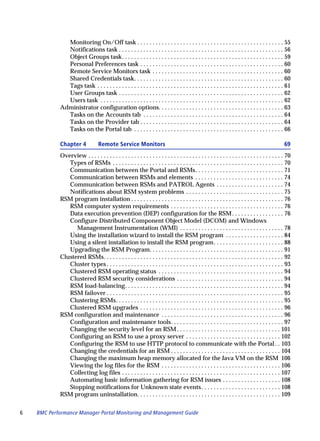 Monitoring On/Off task . . . . . . . . . . . . . . . . . . . . . . . . . . . . . . . . . . . . . . . . . . . . . . . . 55
              Notifications task . . . . . . . . . . . . . . . . . . . . . . . . . . . . . . . . . . . . . . . . . . . . . . . . . . . . . . 56
              Object Groups task. . . . . . . . . . . . . . . . . . . . . . . . . . . . . . . . . . . . . . . . . . . . . . . . . . . . . 59
              Personal Preferences task . . . . . . . . . . . . . . . . . . . . . . . . . . . . . . . . . . . . . . . . . . . . . . . 60
              Remote Service Monitors task . . . . . . . . . . . . . . . . . . . . . . . . . . . . . . . . . . . . . . . . . . . 60
              Shared Credentials task. . . . . . . . . . . . . . . . . . . . . . . . . . . . . . . . . . . . . . . . . . . . . . . . . 60
              Tags task . . . . . . . . . . . . . . . . . . . . . . . . . . . . . . . . . . . . . . . . . . . . . . . . . . . . . . . . . . . . . 61
              User Groups task . . . . . . . . . . . . . . . . . . . . . . . . . . . . . . . . . . . . . . . . . . . . . . . . . . . . . . 62
              Users task . . . . . . . . . . . . . . . . . . . . . . . . . . . . . . . . . . . . . . . . . . . . . . . . . . . . . . . . . . . . 62
            Administrator configuration options. . . . . . . . . . . . . . . . . . . . . . . . . . . . . . . . . . . . . . . . . 63
              Tasks on the Accounts tab . . . . . . . . . . . . . . . . . . . . . . . . . . . . . . . . . . . . . . . . . . . . . . 64
              Tasks on the Provider tab . . . . . . . . . . . . . . . . . . . . . . . . . . . . . . . . . . . . . . . . . . . . . . . 64
              Tasks on the Portal tab . . . . . . . . . . . . . . . . . . . . . . . . . . . . . . . . . . . . . . . . . . . . . . . . . 66

            Chapter 4             Remote Service Monitors                                                                                          69
            Overview . . . . . . . . . . . . . . . . . . . . . . . . . . . . . . . . . . . . . . . . . . . . . . . . . . . . . . . . . . . . . . . . 70
               Types of RSMs . . . . . . . . . . . . . . . . . . . . . . . . . . . . . . . . . . . . . . . . . . . . . . . . . . . . . . . . 70
               Communication between the Portal and RSMs. . . . . . . . . . . . . . . . . . . . . . . . . . . . . 71
               Communication between RSMs and elements . . . . . . . . . . . . . . . . . . . . . . . . . . . . . 74
               Communication between RSMs and PATROL Agents . . . . . . . . . . . . . . . . . . . . . . 74
               Notifications about RSM system problems . . . . . . . . . . . . . . . . . . . . . . . . . . . . . . . . 75
            RSM program installation . . . . . . . . . . . . . . . . . . . . . . . . . . . . . . . . . . . . . . . . . . . . . . . . . . 76
               RSM computer system requirements . . . . . . . . . . . . . . . . . . . . . . . . . . . . . . . . . . . . . 76
               Data execution prevention (DEP) configuration for the RSM . . . . . . . . . . . . . . . . . 76
               Configure Distributed Component Object Model (DCOM) and Windows
                  Management Instrumentation (WMI) . . . . . . . . . . . . . . . . . . . . . . . . . . . . . . . . . . 78
               Using the installation wizard to install the RSM program . . . . . . . . . . . . . . . . . . . 84
               Using a silent installation to install the RSM program. . . . . . . . . . . . . . . . . . . . . . . 88
               Upgrading the RSM Program. . . . . . . . . . . . . . . . . . . . . . . . . . . . . . . . . . . . . . . . . . . . 91
            Clustered RSMs. . . . . . . . . . . . . . . . . . . . . . . . . . . . . . . . . . . . . . . . . . . . . . . . . . . . . . . . . . . 92
               Cluster types . . . . . . . . . . . . . . . . . . . . . . . . . . . . . . . . . . . . . . . . . . . . . . . . . . . . . . . . . . 93
               Clustered RSM operating status . . . . . . . . . . . . . . . . . . . . . . . . . . . . . . . . . . . . . . . . . 94
               Clustered RSM security considerations . . . . . . . . . . . . . . . . . . . . . . . . . . . . . . . . . . . 94
               RSM load-balancing. . . . . . . . . . . . . . . . . . . . . . . . . . . . . . . . . . . . . . . . . . . . . . . . . . . . 94
               RSM failover . . . . . . . . . . . . . . . . . . . . . . . . . . . . . . . . . . . . . . . . . . . . . . . . . . . . . . . . . . 95
               Clustering RSMs. . . . . . . . . . . . . . . . . . . . . . . . . . . . . . . . . . . . . . . . . . . . . . . . . . . . . . . 95
               Clustered RSM upgrades . . . . . . . . . . . . . . . . . . . . . . . . . . . . . . . . . . . . . . . . . . . . . . . 96
            RSM configuration and maintenance . . . . . . . . . . . . . . . . . . . . . . . . . . . . . . . . . . . . . . . . 96
               Configuration and maintenance tools. . . . . . . . . . . . . . . . . . . . . . . . . . . . . . . . . . . . . 97
               Changing the security level for an RSM . . . . . . . . . . . . . . . . . . . . . . . . . . . . . . . . . . 101
               Configuring an RSM to use a proxy server . . . . . . . . . . . . . . . . . . . . . . . . . . . . . . . 102
               Configuring the RSM to use HTTP protocol to communicate with the Portal . . 103
               Changing the credentials for an RSM . . . . . . . . . . . . . . . . . . . . . . . . . . . . . . . . . . . . 104
               Changing the maximum heap memory allocated for the Java VM on the RSM 106
               Viewing the log files for the RSM . . . . . . . . . . . . . . . . . . . . . . . . . . . . . . . . . . . . . . . 106
               Collecting log files . . . . . . . . . . . . . . . . . . . . . . . . . . . . . . . . . . . . . . . . . . . . . . . . . . . . 107
               Automating basic information gathering for RSM issues . . . . . . . . . . . . . . . . . . . 108
               Stopping notifications for Unknown state events . . . . . . . . . . . . . . . . . . . . . . . . . . 108
            RSM program uninstallation. . . . . . . . . . . . . . . . . . . . . . . . . . . . . . . . . . . . . . . . . . . . . . . 109


6   BMC Performance Manager Portal Monitoring and Management Guide
 