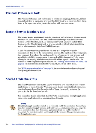 Personal Preferences task



Personal Preferences task
                 The Personal Preferences task enables you to control the language, time zone, refresh
                 rate, default view at logon, and provides the ability to view or suppress object status
                 icons in the object tree when you are logged on with your user name.



Remote Service Monitors task
                 The Remote Service Monitors task enables you to add and administer Remote Service
                 Monitors for your account. The BMC Performance Manager Portal module uses
                 Remote Service Monitors, or RSMs (computers in which you have installed the
                 Remote Service Monitor program), to provide agentless infrastructure monitoring
                 and to mine parameter data from PATROL Agents.

                 A user with the necessary permissions can add RSM computers to collect
                 measurement data about the elements in an account. The number of RSM computers
                 that you need depends on the number and types of elements in your account and
                 your high availability requirements. If you use PATROL integration Performance
                 Managers, the security level of the monitored PATROL agents can also affect the
                 number of RSMs required for your account. See “Security requirements for RSMs” on
                 page 22 for more information about how security levels can affect RSMs.

                 See “RSM program installation” on page 76 for more information about using and
                 configuring RSM computers.



Shared Credentials task
                 The Shared Credentials task enables you to define and save credentials that you can
                 apply to one or more elements. When you apply shared credential to elements, you
                 can simultaneously modify the credentials of those elements by updating the
                 properties for the shared credentials.

                 You can define shared credentials that the Portal can use across multiple application
                 classes on a single element, or across multiple elements.


                     NOTE
                 The ability to apply shared credentials to an element is enabled in application classes. If you
                 do not see an option to apply a shared credential when specifying credentials and properties
                 for an application class, then the selected application class is not enabled for shared
                 credentials. For more information, see the applicable Performance Manager documentation
                 for the application class.




60      BMC Performance Manager Portal Monitoring and Management Guide
 