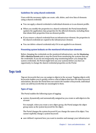 Tags task


        Guidelines for using shared credentials

        Users with the necessary rights can create, edit, delete, and view lists of elements
        using a shared credential.

        s   You can apply a shared credential to individual elements or to an element profile.

        s   When you modify the properties in a shared credential, the Portal immediately
            updates the application class properties for the affected elements, including those
            that obtain their properties from an element profile.

        s   If you remove a shared credential from an infrastructure element, the properties in
            the shared credential are copied to the infrastructure element.

        s   You can delete a shared credential only if it is not applied to an element.

        Preventing system lockouts on the monitored infrastructure elements

        Before changing the credentials on the monitored infrastructure, use the Monitoring
        Off or Blackout Periods task to stop the Portal from monitoring the systems that use
        the credentials. If you do not temporarily stop monitoring before you change the
        system credentials, the Portal might lock out your systems before you have an
        opportunity to change the shared credential properties on the Portal.



Tags task
        Tags are keywords that you can assign to objects in the account. Tagging objects with
        keywords enables you to quickly retrieve a list of objects that have the same keyword
        associations. Because the Portal does not restrict the number of keywords, individual
        users can add keywords that are meaningful to them.

        Types of tags

        The Portal enables the following types of tagging:

        s   system: dynamically and automatically assigned as you create or add objects to the
            account

            For example, when you create a new object group, the Portal assigns the object
            group name as the system keyword for the object.

            The Portal changes the system keyword if you change the name of its object. You
            cannot explicitly change a system keyword.

        s   user-defined: represent how you want to monitor and manage your infrastructure


                                                          Chapter 3   Users and administrators    61
 