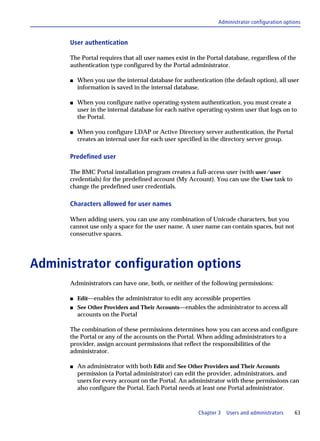 Administrator configuration options


      User authentication

      The Portal requires that all user names exist in the Portal database, regardless of the
      authentication type configured by the Portal administrator.

      s   When you use the internal database for authentication (the default option), all user
          information is saved in the internal database.

      s   When you configure native operating-system authentication, you must create a
          user in the internal database for each native operating-system user that logs on to
          the Portal.

      s   When you configure LDAP or Active Directory server authentication, the Portal
          creates an internal user for each user specified in the directory server group.

      Predefined user

      The BMC Portal installation program creates a full-access user (with user/user
      credentials) for the predefined account (My Account). You can use the User task to
      change the predefined user credentials.

      Characters allowed for user names

      When adding users, you can use any combination of Unicode characters, but you
      cannot use only a space for the user name. A user name can contain spaces, but not
      consecutive spaces.




Administrator configuration options
      Administrators can have one, both, or neither of the following permissions:

      s   Edit—enables the administrator to edit any accessible properties
      s   See Other Providers and Their Accounts—enables the administrator to access all
          accounts on the Portal

      The combination of these permissions determines how you can access and configure
      the Portal or any of the accounts on the Portal. When adding administrators to a
      provider, assign account permissions that reflect the responsibilities of the
      administrator.

      s   An administrator with both Edit and See Other Providers and Their Accounts
          permission (a Portal administrator) can edit the provider, administrators, and
          users for every account on the Portal. An administrator with these permissions can
          also configure the Portal. Each Portal needs at least one Portal administrator.



                                                       Chapter 3   Users and administrators    63
 